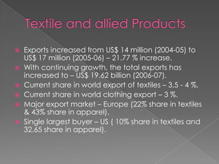    Exports increased from US$ 14 million (2004-05) to
    US$ 17 million (2005-06) – 21.77 % increase.
   With continuing growth, the total exports has
    increased to – US$ 19.62 billion (2006-07).
   Current share in world export of textiles – 3.5 - 4 %.
   Current share in world clothing export – 3 %.
   Major export market – Europe (22% share in textiles
    & 43% share in apparel).
   Single largest buyer – US ( 10% share in textiles and
    32.65 share in apparel).
 
