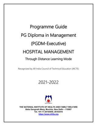 Programme Guide
PG Diploma in Management
(PGDM-Executive)
HOSPITAL MANAGEMENT
Through Distance Learning Mode
Recognized by All India Council of Technical Education (AICTE)
2021-2022
THE NATIONAL INSTITUTE OF HEALTH AND FAMILY WELFARE
Baba Gangnath Marg, Munirka, New Delhi – 110067
Tel. +91-11-26165959, 26183416
https://www.nihfw.org
 