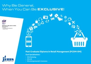 Why Be General,
When You Can Be EXCLUSIVE!
Dual Specializations:-
• RM+Marketing
• RM+HR
• RM+Entrepreneurial E-Commerce
Post Graduate Diploma in Retail Management (PGDM-RM)
MINISTRY OF HRD, GOVT. OF INDIA
Ranks JIMS Rohini
• 4th
in Delhi
• 43rd
amongst Top 50 Management
Institutes of India
 