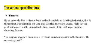 The various specializations
● Finance.
If you enjoy dealing with numbers in the financial and banking industries, this is
the perfect specialization for you. The fact that there are several high-paying
professions accessible in most industries is one of the best aspects about
choosing finance.
You can work toward becoming a CFO and assist companies in the future with
revenue growth!
 