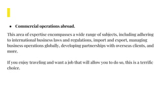 ● Commercial operations abroad.
This area of expertise encompasses a wide range of subjects, including adhering
to international business laws and regulations, import and export, managing
business operations globally, developing partnerships with overseas clients, and
more.
If you enjoy traveling and want a job that will allow you to do so, this is a terrific
choice.
 