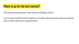 Where to go for the best courses?
ITM educational institute is the best for all things PGDM.
You can get enrolled in this institute as it offers phenomenal results to students
and excellent placement opportunities.
 
