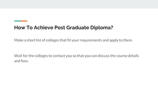 How To Achieve Post Graduate Diploma?
Make a short list of colleges that fit your requirements and apply to them.
Wait for the colleges to contact you so that you can discuss the course details
and fees.
 