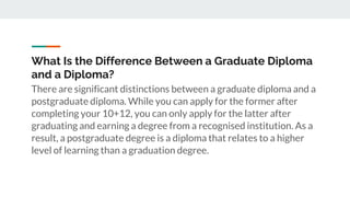 What Is the Difference Between a Graduate Diploma
and a Diploma?
There are significant distinctions between a graduate diploma and a
postgraduate diploma. While you can apply for the former after
completing your 10+12, you can only apply for the latter after
graduating and earning a degree from a recognised institution. As a
result, a postgraduate degree is a diploma that relates to a higher
level of learning than a graduation degree.
 