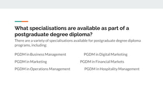 There are a variety of specialisations available for postgraduate degree diploma
programs, including:
PGDM in Business Management PGDM in Digital Marketing
PGDM in Marketing PGDM in Financial Markets
PGDM in Operations Management PGDM in Hospitality Management
What specialisations are available as part of a
postgraduate degree diploma?
 