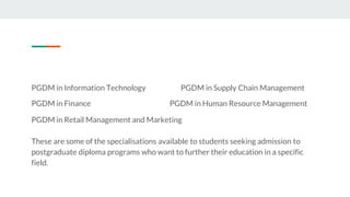 PGDM in Information Technology PGDM in Supply Chain Management
PGDM in Finance PGDM in Human Resource Management
PGDM in Retail Management and Marketing
These are some of the specialisations available to students seeking admission to
postgraduate diploma programs who want to further their education in a specific
field.
 