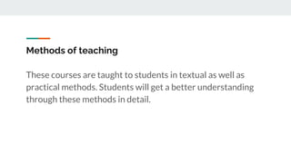 Methods of teaching
These courses are taught to students in textual as well as
practical methods. Students will get a better understanding
through these methods in detail.
 