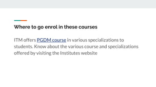 Where to go enrol in these courses
ITM offers PGDM course in various specializations to
students. Know about the various course and specializations
offered by visiting the Institutes website
 