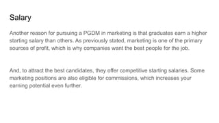 Salary
Another reason for pursuing a PGDM in marketing is that graduates earn a higher
starting salary than others. As pre...