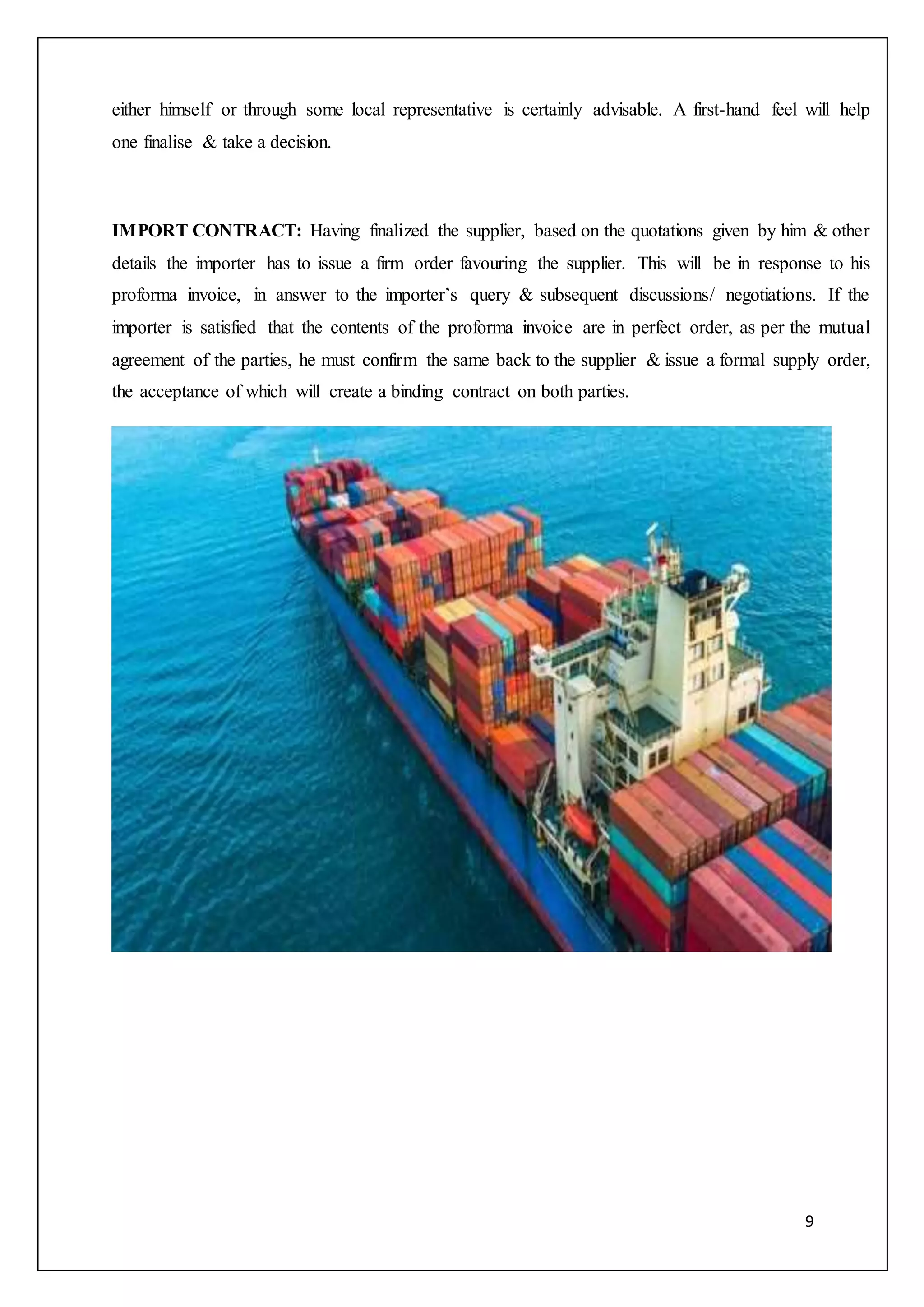 9
either himself or through some local representative is certainly advisable. A first-hand feel will help
one finalise & take a decision.
IMPORT CONTRACT: Having finalized the supplier, based on the quotations given by him & other
details the importer has to issue a firm order favouring the supplier. This will be in response to his
proforma invoice, in answer to the importer’s query & subsequent discussions/ negotiations. If the
importer is satisfied that the contents of the proforma invoice are in perfect order, as per the mutual
agreement of the parties, he must confirm the same back to the supplier & issue a formal supply order,
the acceptance of which will create a binding contract on both parties.
 