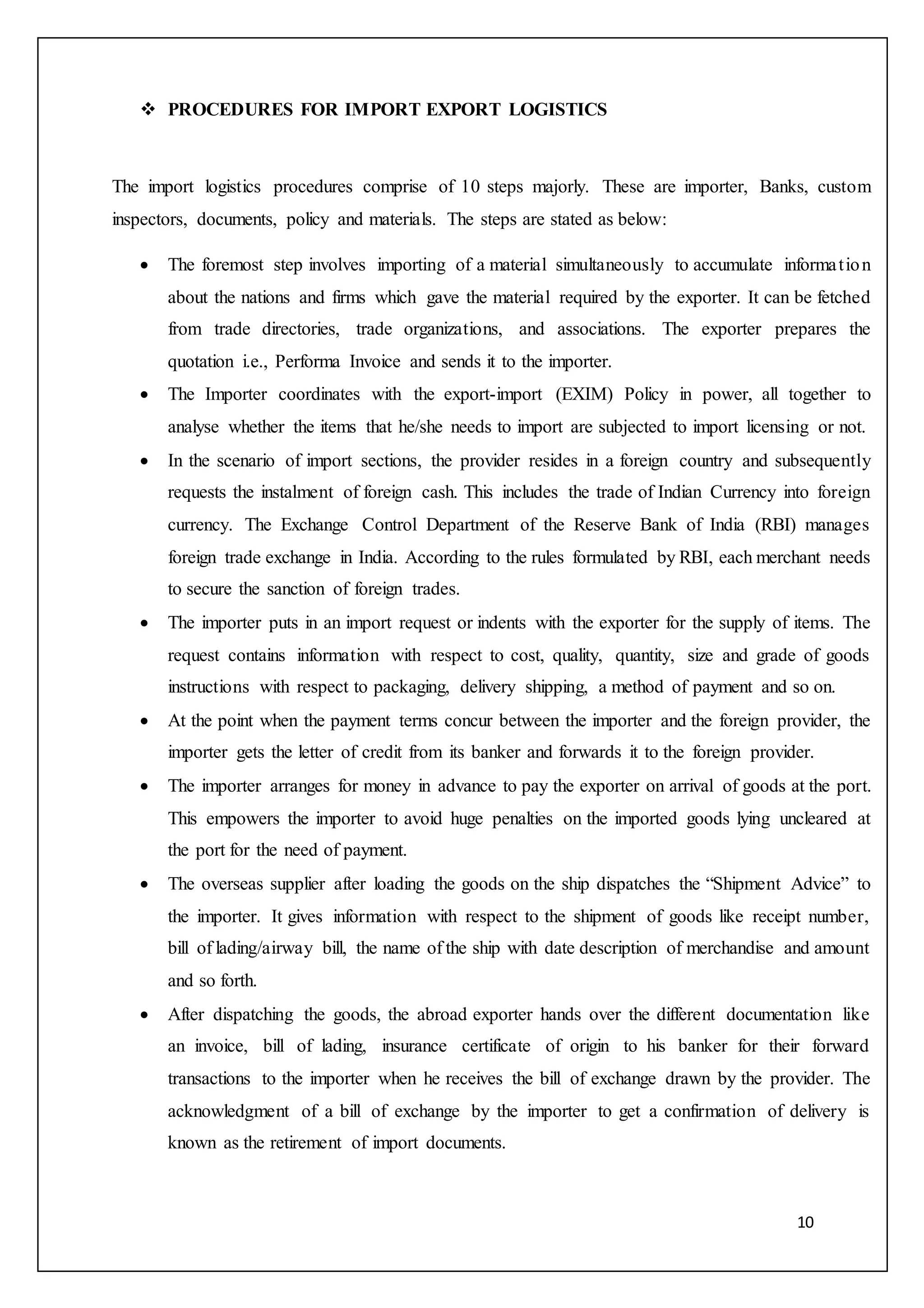 10
 PROCEDURES FOR IMPORT EXPORT LOGISTICS
The import logistics procedures comprise of 10 steps majorly. These are importer, Banks, custom
inspectors, documents, policy and materials. The steps are stated as below:
 The foremost step involves importing of a material simultaneously to accumulate information
about the nations and firms which gave the material required by the exporter. It can be fetched
from trade directories, trade organizations, and associations. The exporter prepares the
quotation i.e., Performa Invoice and sends it to the importer.
 The Importer coordinates with the export-import (EXIM) Policy in power, all together to
analyse whether the items that he/she needs to import are subjected to import licensing or not.
 In the scenario of import sections, the provider resides in a foreign country and subsequently
requests the instalment of foreign cash. This includes the trade of Indian Currency into foreign
currency. The Exchange Control Department of the Reserve Bank of India (RBI) manages
foreign trade exchange in India. According to the rules formulated by RBI, each merchant needs
to secure the sanction of foreign trades.
 The importer puts in an import request or indents with the exporter for the supply of items. The
request contains information with respect to cost, quality, quantity, size and grade of goods
instructions with respect to packaging, delivery shipping, a method of payment and so on.
 At the point when the payment terms concur between the importer and the foreign provider, the
importer gets the letter of credit from its banker and forwards it to the foreign provider.
 The importer arranges for money in advance to pay the exporter on arrival of goods at the port.
This empowers the importer to avoid huge penalties on the imported goods lying uncleared at
the port for the need of payment.
 The overseas supplier after loading the goods on the ship dispatches the “Shipment Advice” to
the importer. It gives information with respect to the shipment of goods like receipt number,
bill of lading/airway bill, the name of the ship with date description of merchandise and amount
and so forth.
 After dispatching the goods, the abroad exporter hands over the different documentation like
an invoice, bill of lading, insurance certificate of origin to his banker for their forward
transactions to the importer when he receives the bill of exchange drawn by the provider. The
acknowledgment of a bill of exchange by the importer to get a confirmation of delivery is
known as the retirement of import documents.
 