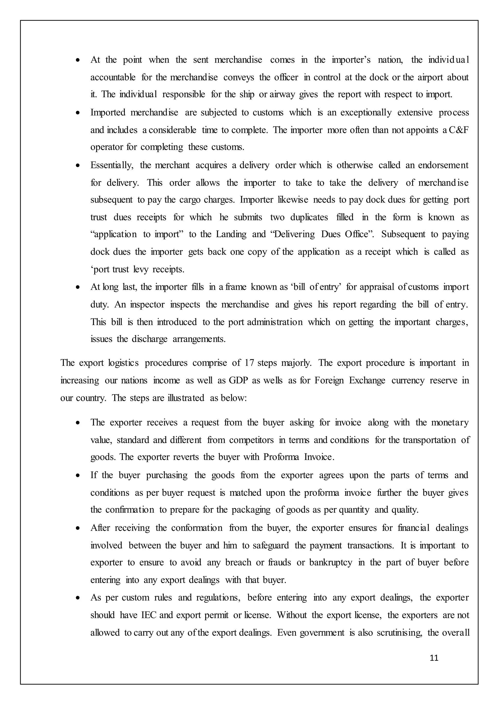 11
 At the point when the sent merchandise comes in the importer’s nation, the individual
accountable for the merchandise conveys the officer in control at the dock or the airport about
it. The individual responsible for the ship or airway gives the report with respect to import.
 Imported merchandise are subjected to customs which is an exceptionally extensive process
and includes a considerable time to complete. The importer more often than not appoints a C&F
operator for completing these customs.
 Essentially, the merchant acquires a delivery order which is otherwise called an endorsement
for delivery. This order allows the importer to take to take the delivery of merchandise
subsequent to pay the cargo charges. Importer likewise needs to pay dock dues for getting port
trust dues receipts for which he submits two duplicates filled in the form is known as
“application to import” to the Landing and “Delivering Dues Office”. Subsequent to paying
dock dues the importer gets back one copy of the application as a receipt which is called as
‘port trust levy receipts.
 At long last, the importer fills in a frame known as ‘bill of entry’ for appraisal of customs import
duty. An inspector inspects the merchandise and gives his report regarding the bill of entry.
This bill is then introduced to the port administration which on getting the important charges,
issues the discharge arrangements.
The export logistics procedures comprise of 17 steps majorly. The export procedure is important in
increasing our nations income as well as GDP as wells as for Foreign Exchange currency reserve in
our country. The steps are illustrated as below:
 The exporter receives a request from the buyer asking for invoice along with the monetary
value, standard and different from competitors in terms and conditions for the transportation of
goods. The exporter reverts the buyer with Proforma Invoice.
 If the buyer purchasing the goods from the exporter agrees upon the parts of terms and
conditions as per buyer request is matched upon the proforma invoice further the buyer gives
the confirmation to prepare for the packaging of goods as per quantity and quality.
 After receiving the conformation from the buyer, the exporter ensures for financial dealings
involved between the buyer and him to safeguard the payment transactions. It is important to
exporter to ensure to avoid any breach or frauds or bankruptcy in the part of buyer before
entering into any export dealings with that buyer.
 As per custom rules and regulations, before entering into any export dealings, the exporter
should have IEC and export permit or license. Without the export license, the exporters are not
allowed to carry out any of the export dealings. Even government is also scrutinising, the overall
 