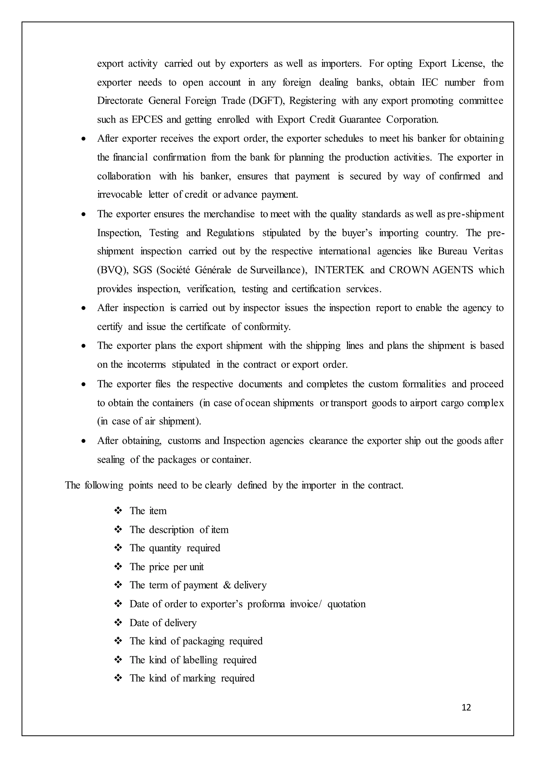12
export activity carried out by exporters as well as importers. For opting Export License, the
exporter needs to open account in any foreign dealing banks, obtain IEC number from
Directorate General Foreign Trade (DGFT), Registering with any export promoting committee
such as EPCES and getting enrolled with Export Credit Guarantee Corporation.
 After exporter receives the export order, the exporter schedules to meet his banker for obtaining
the financial confirmation from the bank for planning the production activities. The exporter in
collaboration with his banker, ensures that payment is secured by way of confirmed and
irrevocable letter of credit or advance payment.
 The exporter ensures the merchandise to meet with the quality standards as well as pre-shipment
Inspection, Testing and Regulations stipulated by the buyer’s importing country. The pre-
shipment inspection carried out by the respective international agencies like Bureau Veritas
(BVQ), SGS (Société Générale de Surveillance), INTERTEK and CROWN AGENTS which
provides inspection, verification, testing and certification services.
 After inspection is carried out by inspector issues the inspection report to enable the agency to
certify and issue the certificate of conformity.
 The exporter plans the export shipment with the shipping lines and plans the shipment is based
on the incoterms stipulated in the contract or export order.
 The exporter files the respective documents and completes the custom formalities and proceed
to obtain the containers (in case of ocean shipments or transport goods to airport cargo complex
(in case of air shipment).
 After obtaining, customs and Inspection agencies clearance the exporter ship out the goods after
sealing of the packages or container.
The following points need to be clearly defined by the importer in the contract.
 The item
 The description of item
 The quantity required
 The price per unit
 The term of payment & delivery
 Date of order to exporter’s proforma invoice/ quotation
 Date of delivery
 The kind of packaging required
 The kind of labelling required
 The kind of marking required
 