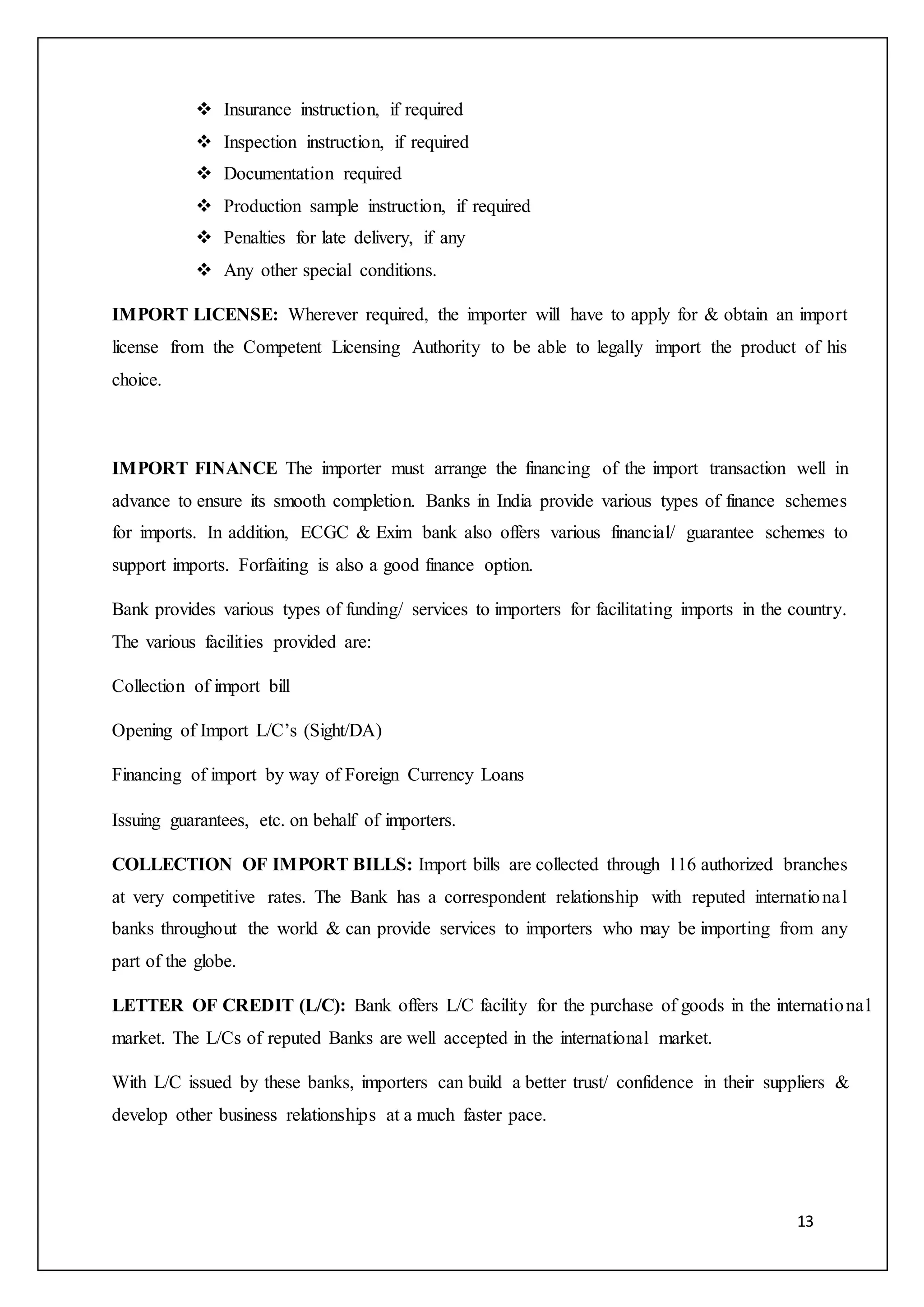 13
 Insurance instruction, if required
 Inspection instruction, if required
 Documentation required
 Production sample instruction, if required
 Penalties for late delivery, if any
 Any other special conditions.
IMPORT LICENSE: Wherever required, the importer will have to apply for & obtain an import
license from the Competent Licensing Authority to be able to legally import the product of his
choice.
IMPORT FINANCE The importer must arrange the financing of the import transaction well in
advance to ensure its smooth completion. Banks in India provide various types of finance schemes
for imports. In addition, ECGC & Exim bank also offers various financial/ guarantee schemes to
support imports. Forfaiting is also a good finance option.
Bank provides various types of funding/ services to importers for facilitating imports in the country.
The various facilities provided are:
Collection of import bill
Opening of Import L/C’s (Sight/DA)
Financing of import by way of Foreign Currency Loans
Issuing guarantees, etc. on behalf of importers.
COLLECTION OF IMPORT BILLS: Import bills are collected through 116 authorized branches
at very competitive rates. The Bank has a correspondent relationship with reputed international
banks throughout the world & can provide services to importers who may be importing from any
part of the globe.
LETTER OF CREDIT (L/C): Bank offers L/C facility for the purchase of goods in the international
market. The L/Cs of reputed Banks are well accepted in the international market.
With L/C issued by these banks, importers can build a better trust/ confidence in their suppliers &
develop other business relationships at a much faster pace.
 