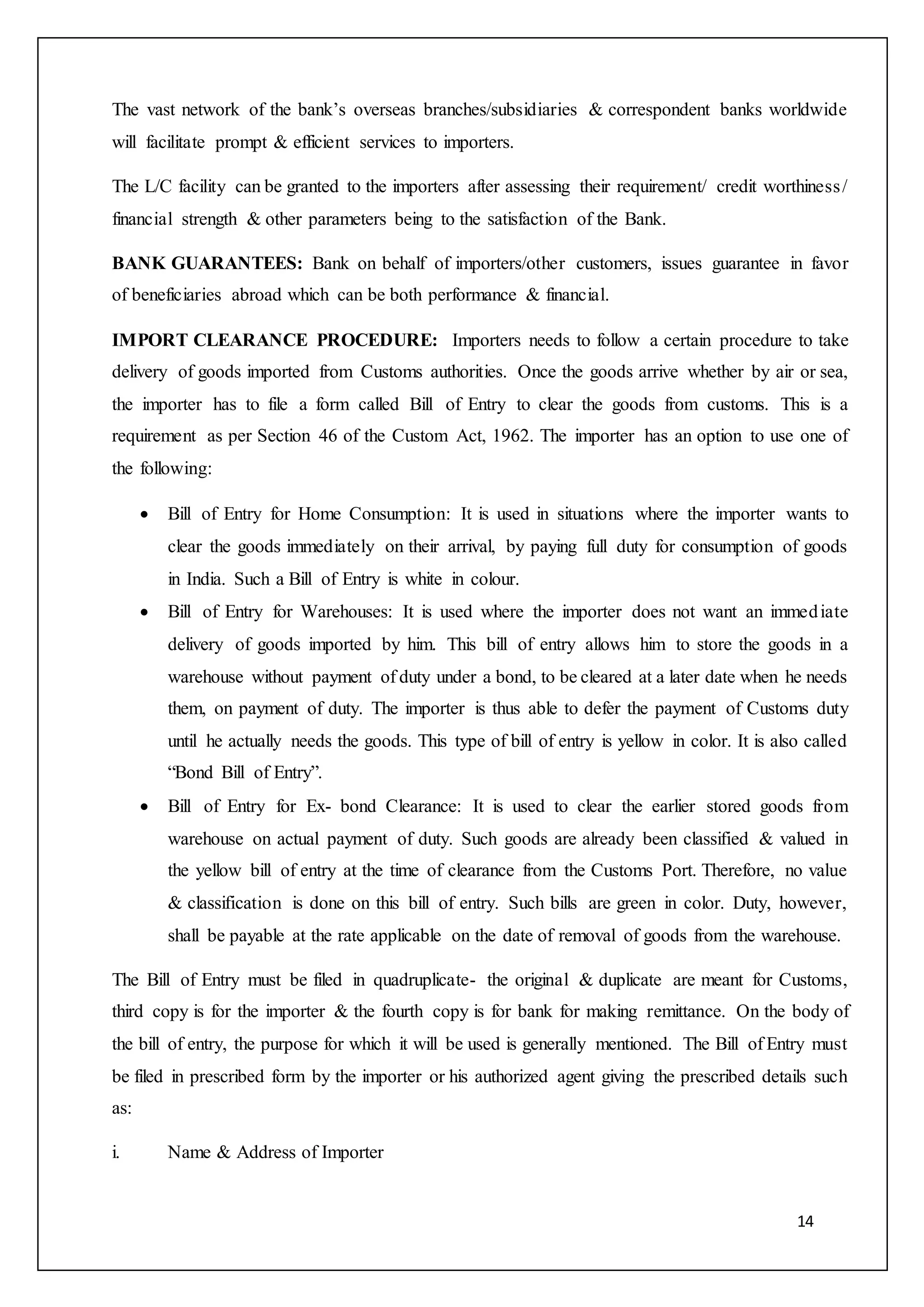 14
The vast network of the bank’s overseas branches/subsidiaries & correspondent banks worldwide
will facilitate prompt & efficient services to importers.
The L/C facility can be granted to the importers after assessing their requirement/ credit worthiness/
financial strength & other parameters being to the satisfaction of the Bank.
BANK GUARANTEES: Bank on behalf of importers/other customers, issues guarantee in favor
of beneficiaries abroad which can be both performance & financial.
IMPORT CLEARANCE PROCEDURE: Importers needs to follow a certain procedure to take
delivery of goods imported from Customs authorities. Once the goods arrive whether by air or sea,
the importer has to file a form called Bill of Entry to clear the goods from customs. This is a
requirement as per Section 46 of the Custom Act, 1962. The importer has an option to use one of
the following:
 Bill of Entry for Home Consumption: It is used in situations where the importer wants to
clear the goods immediately on their arrival, by paying full duty for consumption of goods
in India. Such a Bill of Entry is white in colour.
 Bill of Entry for Warehouses: It is used where the importer does not want an immediate
delivery of goods imported by him. This bill of entry allows him to store the goods in a
warehouse without payment of duty under a bond, to be cleared at a later date when he needs
them, on payment of duty. The importer is thus able to defer the payment of Customs duty
until he actually needs the goods. This type of bill of entry is yellow in color. It is also called
“Bond Bill of Entry”.
 Bill of Entry for Ex- bond Clearance: It is used to clear the earlier stored goods from
warehouse on actual payment of duty. Such goods are already been classified & valued in
the yellow bill of entry at the time of clearance from the Customs Port. Therefore, no value
& classification is done on this bill of entry. Such bills are green in color. Duty, however,
shall be payable at the rate applicable on the date of removal of goods from the warehouse.
The Bill of Entry must be filed in quadruplicate- the original & duplicate are meant for Customs,
third copy is for the importer & the fourth copy is for bank for making remittance. On the body of
the bill of entry, the purpose for which it will be used is generally mentioned. The Bill of Entry must
be filed in prescribed form by the importer or his authorized agent giving the prescribed details such
as:
i. Name & Address of Importer
 