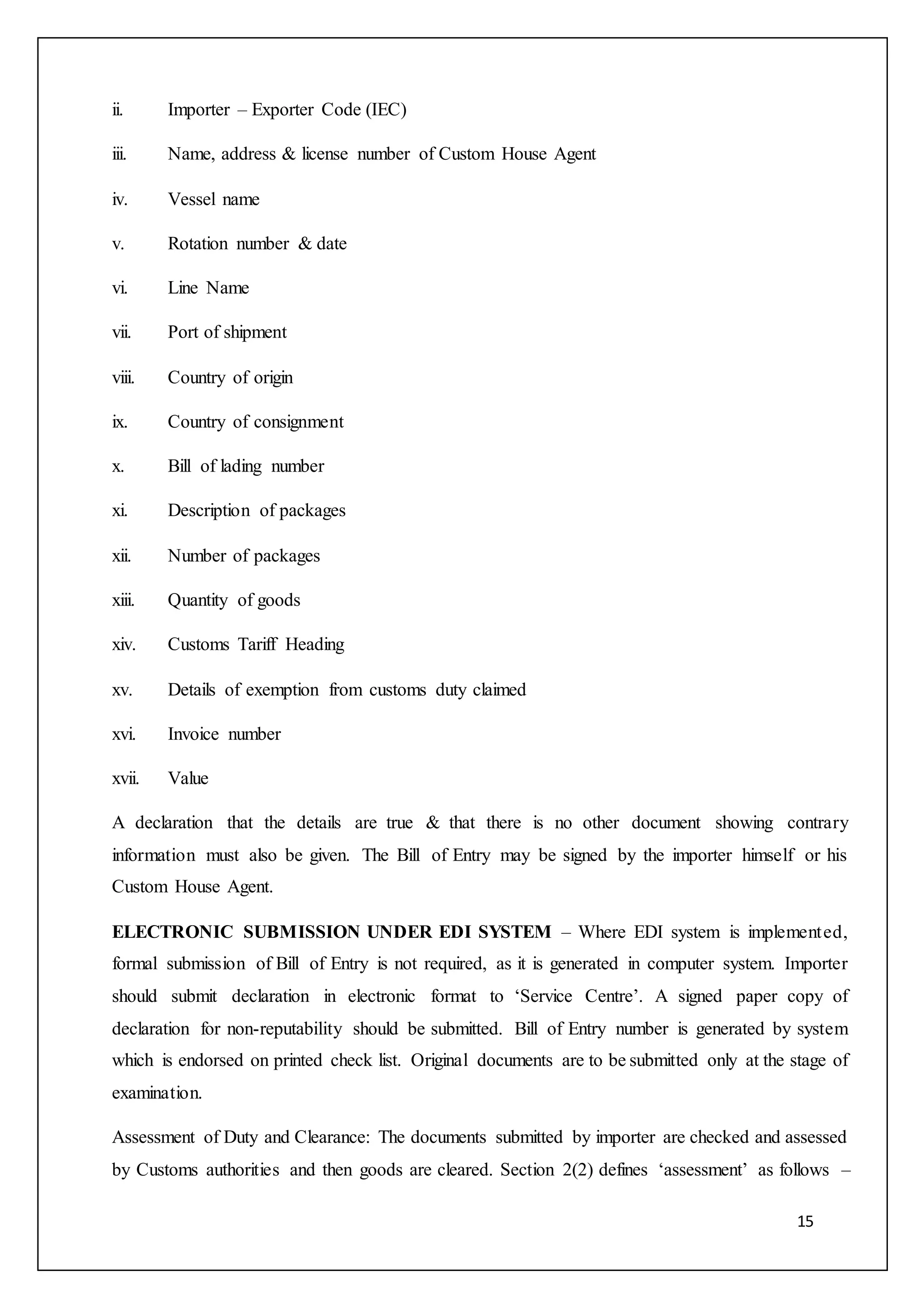 15
ii. Importer – Exporter Code (IEC)
iii. Name, address & license number of Custom House Agent
iv. Vessel name
v. Rotation number & date
vi. Line Name
vii. Port of shipment
viii. Country of origin
ix. Country of consignment
x. Bill of lading number
xi. Description of packages
xii. Number of packages
xiii. Quantity of goods
xiv. Customs Tariff Heading
xv. Details of exemption from customs duty claimed
xvi. Invoice number
xvii. Value
A declaration that the details are true & that there is no other document showing contrary
information must also be given. The Bill of Entry may be signed by the importer himself or his
Custom House Agent.
ELECTRONIC SUBMISSION UNDER EDI SYSTEM – Where EDI system is implemented,
formal submission of Bill of Entry is not required, as it is generated in computer system. Importer
should submit declaration in electronic format to ‘Service Centre’. A signed paper copy of
declaration for non-reputability should be submitted. Bill of Entry number is generated by system
which is endorsed on printed check list. Original documents are to be submitted only at the stage of
examination.
Assessment of Duty and Clearance: The documents submitted by importer are checked and assessed
by Customs authorities and then goods are cleared. Section 2(2) defines ‘assessment’ as follows –
 