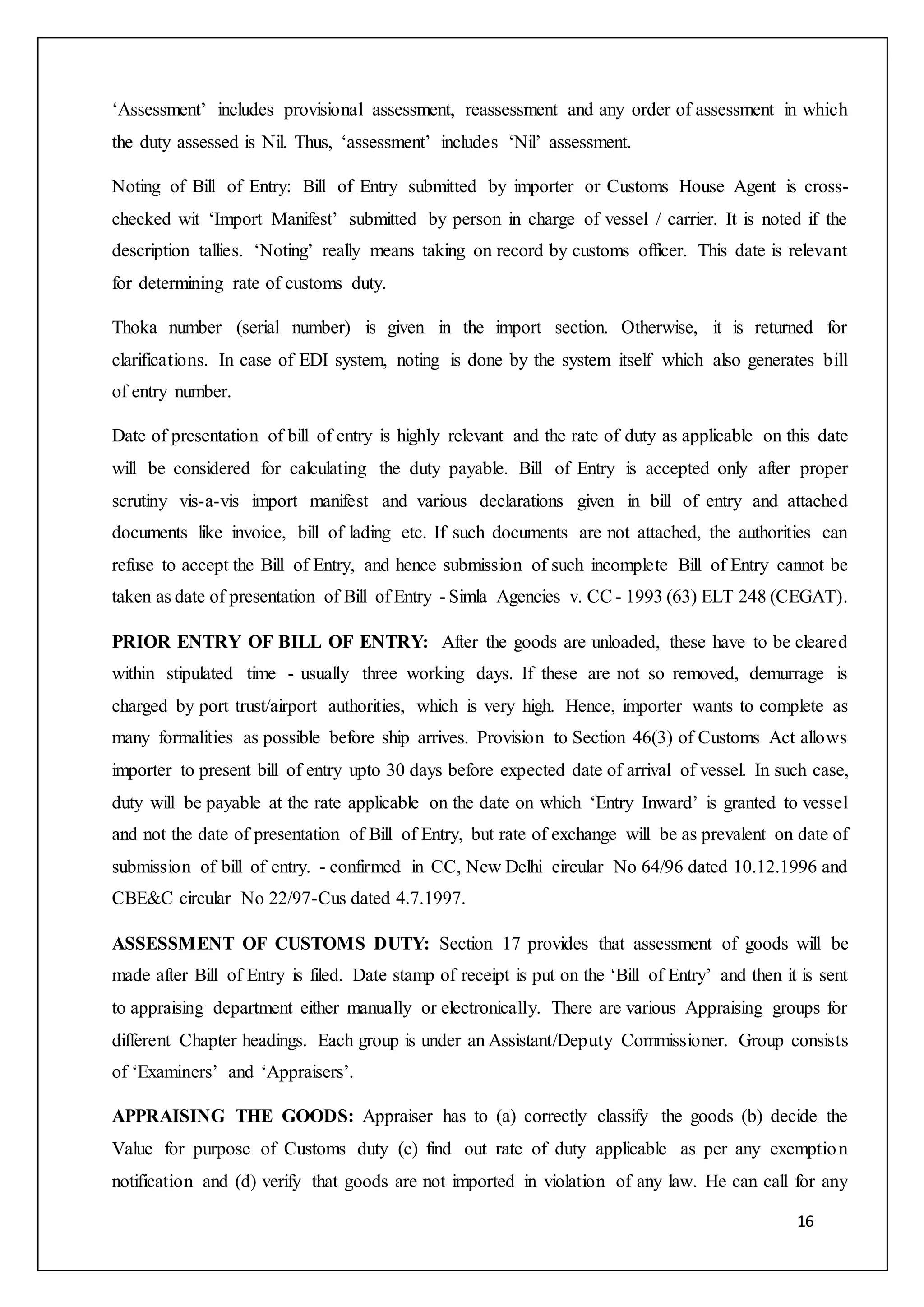 16
‘Assessment’ includes provisional assessment, reassessment and any order of assessment in which
the duty assessed is Nil. Thus, ‘assessment’ includes ‘Nil’ assessment.
Noting of Bill of Entry: Bill of Entry submitted by importer or Customs House Agent is cross-
checked wit ‘Import Manifest’ submitted by person in charge of vessel / carrier. It is noted if the
description tallies. ‘Noting’ really means taking on record by customs officer. This date is relevant
for determining rate of customs duty.
Thoka number (serial number) is given in the import section. Otherwise, it is returned for
clarifications. In case of EDI system, noting is done by the system itself which also generates bill
of entry number.
Date of presentation of bill of entry is highly relevant and the rate of duty as applicable on this date
will be considered for calculating the duty payable. Bill of Entry is accepted only after proper
scrutiny vis-a-vis import manifest and various declarations given in bill of entry and attached
documents like invoice, bill of lading etc. If such documents are not attached, the authorities can
refuse to accept the Bill of Entry, and hence submission of such incomplete Bill of Entry cannot be
taken as date of presentation of Bill of Entry - Simla Agencies v. CC - 1993 (63) ELT 248 (CEGAT).
PRIOR ENTRY OF BILL OF ENTRY: After the goods are unloaded, these have to be cleared
within stipulated time - usually three working days. If these are not so removed, demurrage is
charged by port trust/airport authorities, which is very high. Hence, importer wants to complete as
many formalities as possible before ship arrives. Provision to Section 46(3) of Customs Act allows
importer to present bill of entry upto 30 days before expected date of arrival of vessel. In such case,
duty will be payable at the rate applicable on the date on which ‘Entry Inward’ is granted to vessel
and not the date of presentation of Bill of Entry, but rate of exchange will be as prevalent on date of
submission of bill of entry. - confirmed in CC, New Delhi circular No 64/96 dated 10.12.1996 and
CBE&C circular No 22/97-Cus dated 4.7.1997.
ASSESSMENT OF CUSTOMS DUTY: Section 17 provides that assessment of goods will be
made after Bill of Entry is filed. Date stamp of receipt is put on the ‘Bill of Entry’ and then it is sent
to appraising department either manually or electronically. There are various Appraising groups for
different Chapter headings. Each group is under an Assistant/Deputy Commissioner. Group consists
of ‘Examiners’ and ‘Appraisers’.
APPRAISING THE GOODS: Appraiser has to (a) correctly classify the goods (b) decide the
Value for purpose of Customs duty (c) find out rate of duty applicable as per any exemption
notification and (d) verify that goods are not imported in violation of any law. He can call for any
 