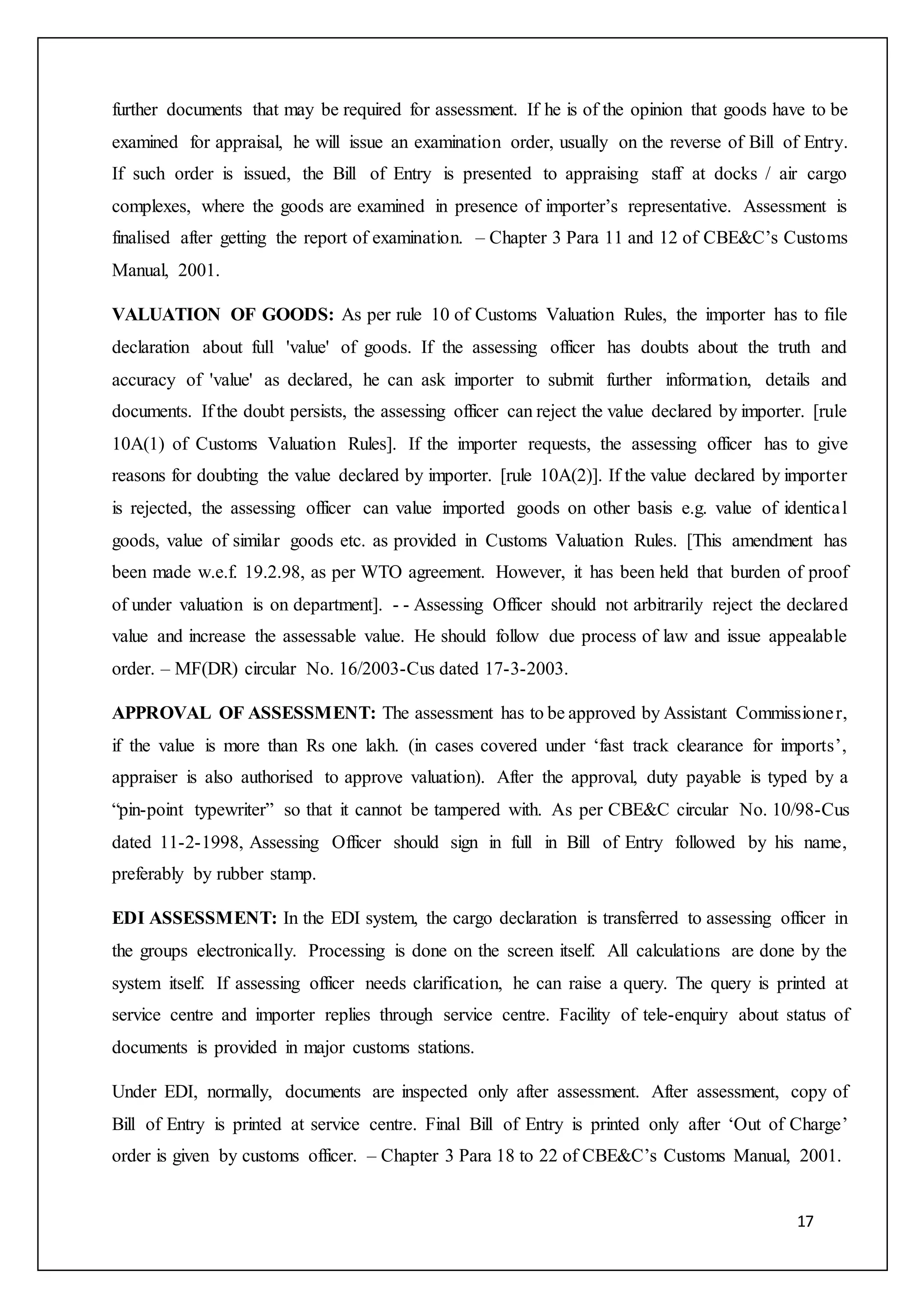 17
further documents that may be required for assessment. If he is of the opinion that goods have to be
examined for appraisal, he will issue an examination order, usually on the reverse of Bill of Entry.
If such order is issued, the Bill of Entry is presented to appraising staff at docks / air cargo
complexes, where the goods are examined in presence of importer’s representative. Assessment is
finalised after getting the report of examination. – Chapter 3 Para 11 and 12 of CBE&C’s Customs
Manual, 2001.
VALUATION OF GOODS: As per rule 10 of Customs Valuation Rules, the importer has to file
declaration about full 'value' of goods. If the assessing officer has doubts about the truth and
accuracy of 'value' as declared, he can ask importer to submit further information, details and
documents. If the doubt persists, the assessing officer can reject the value declared by importer. [rule
10A(1) of Customs Valuation Rules]. If the importer requests, the assessing officer has to give
reasons for doubting the value declared by importer. [rule 10A(2)]. If the value declared by importer
is rejected, the assessing officer can value imported goods on other basis e.g. value of identical
goods, value of similar goods etc. as provided in Customs Valuation Rules. [This amendment has
been made w.e.f. 19.2.98, as per WTO agreement. However, it has been held that burden of proof
of under valuation is on department]. - - Assessing Officer should not arbitrarily reject the declared
value and increase the assessable value. He should follow due process of law and issue appealable
order. – MF(DR) circular No. 16/2003-Cus dated 17-3-2003.
APPROVAL OF ASSESSMENT: The assessment has to be approved by Assistant Commissioner,
if the value is more than Rs one lakh. (in cases covered under ‘fast track clearance for imports’,
appraiser is also authorised to approve valuation). After the approval, duty payable is typed by a
“pin-point typewriter” so that it cannot be tampered with. As per CBE&C circular No. 10/98-Cus
dated 11-2-1998, Assessing Officer should sign in full in Bill of Entry followed by his name,
preferably by rubber stamp.
EDI ASSESSMENT: In the EDI system, the cargo declaration is transferred to assessing officer in
the groups electronically. Processing is done on the screen itself. All calculations are done by the
system itself. If assessing officer needs clarification, he can raise a query. The query is printed at
service centre and importer replies through service centre. Facility of tele-enquiry about status of
documents is provided in major customs stations.
Under EDI, normally, documents are inspected only after assessment. After assessment, copy of
Bill of Entry is printed at service centre. Final Bill of Entry is printed only after ‘Out of Charge’
order is given by customs officer. – Chapter 3 Para 18 to 22 of CBE&C’s Customs Manual, 2001.
 