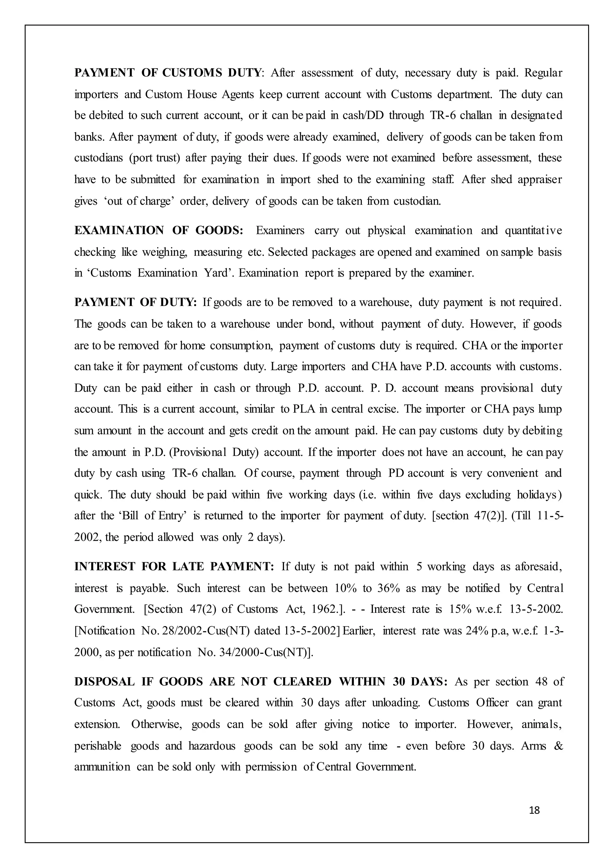 18
PAYMENT OF CUSTOMS DUTY: After assessment of duty, necessary duty is paid. Regular
importers and Custom House Agents keep current account with Customs department. The duty can
be debited to such current account, or it can be paid in cash/DD through TR-6 challan in designated
banks. After payment of duty, if goods were already examined, delivery of goods can be taken from
custodians (port trust) after paying their dues. If goods were not examined before assessment, these
have to be submitted for examination in import shed to the examining staff. After shed appraiser
gives ‘out of charge’ order, delivery of goods can be taken from custodian.
EXAMINATION OF GOODS: Examiners carry out physical examination and quantitative
checking like weighing, measuring etc. Selected packages are opened and examined on sample basis
in ‘Customs Examination Yard’. Examination report is prepared by the examiner.
PAYMENT OF DUTY: If goods are to be removed to a warehouse, duty payment is not required.
The goods can be taken to a warehouse under bond, without payment of duty. However, if goods
are to be removed for home consumption, payment of customs duty is required. CHA or the importer
can take it for payment of customs duty. Large importers and CHA have P.D. accounts with customs.
Duty can be paid either in cash or through P.D. account. P. D. account means provisional duty
account. This is a current account, similar to PLA in central excise. The importer or CHA pays lump
sum amount in the account and gets credit on the amount paid. He can pay customs duty by debiting
the amount in P.D. (Provisional Duty) account. If the importer does not have an account, he can pay
duty by cash using TR-6 challan. Of course, payment through PD account is very convenient and
quick. The duty should be paid within five working days (i.e. within five days excluding holidays)
after the ‘Bill of Entry’ is returned to the importer for payment of duty. [section 47(2)]. (Till 11-5-
2002, the period allowed was only 2 days).
INTEREST FOR LATE PAYMENT: If duty is not paid within 5 working days as aforesaid,
interest is payable. Such interest can be between 10% to 36% as may be notified by Central
Government. [Section 47(2) of Customs Act, 1962.]. - - Interest rate is 15% w.e.f. 13-5-2002.
[Notification No. 28/2002-Cus(NT) dated 13-5-2002] Earlier, interest rate was 24% p.a, w.e.f. 1-3-
2000, as per notification No. 34/2000-Cus(NT)].
DISPOSAL IF GOODS ARE NOT CLEARED WITHIN 30 DAYS: As per section 48 of
Customs Act, goods must be cleared within 30 days after unloading. Customs Officer can grant
extension. Otherwise, goods can be sold after giving notice to importer. However, animals,
perishable goods and hazardous goods can be sold any time - even before 30 days. Arms &
ammunition can be sold only with permission of Central Government.
 