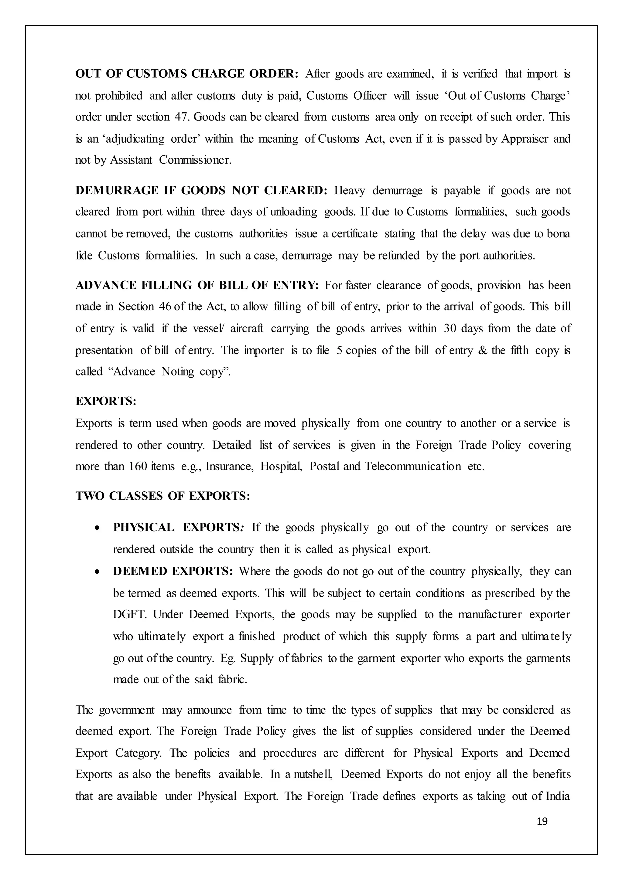 19
OUT OF CUSTOMS CHARGE ORDER: After goods are examined, it is verified that import is
not prohibited and after customs duty is paid, Customs Officer will issue ‘Out of Customs Charge’
order under section 47. Goods can be cleared from customs area only on receipt of such order. This
is an ‘adjudicating order’ within the meaning of Customs Act, even if it is passed by Appraiser and
not by Assistant Commissioner.
DEMURRAGE IF GOODS NOT CLEARED: Heavy demurrage is payable if goods are not
cleared from port within three days of unloading goods. If due to Customs formalities, such goods
cannot be removed, the customs authorities issue a certificate stating that the delay was due to bona
fide Customs formalities. In such a case, demurrage may be refunded by the port authorities.
ADVANCE FILLING OF BILL OF ENTRY: For faster clearance of goods, provision has been
made in Section 46 of the Act, to allow filling of bill of entry, prior to the arrival of goods. This bill
of entry is valid if the vessel/ aircraft carrying the goods arrives within 30 days from the date of
presentation of bill of entry. The importer is to file 5 copies of the bill of entry & the fifth copy is
called “Advance Noting copy”.
EXPORTS:
Exports is term used when goods are moved physically from one country to another or a service is
rendered to other country. Detailed list of services is given in the Foreign Trade Policy covering
more than 160 items e.g., Insurance, Hospital, Postal and Telecommunication etc.
TWO CLASSES OF EXPORTS:
 PHYSICAL EXPORTS: If the goods physically go out of the country or services are
rendered outside the country then it is called as physical export.
 DEEMED EXPORTS: Where the goods do not go out of the country physically, they can
be termed as deemed exports. This will be subject to certain conditions as prescribed by the
DGFT. Under Deemed Exports, the goods may be supplied to the manufacturer exporter
who ultimately export a finished product of which this supply forms a part and ultimately
go out of the country. Eg. Supply of fabrics to the garment exporter who exports the garments
made out of the said fabric.
The government may announce from time to time the types of supplies that may be considered as
deemed export. The Foreign Trade Policy gives the list of supplies considered under the Deemed
Export Category. The policies and procedures are different for Physical Exports and Deemed
Exports as also the benefits available. In a nutshell, Deemed Exports do not enjoy all the benefits
that are available under Physical Export. The Foreign Trade defines exports as taking out of India
 