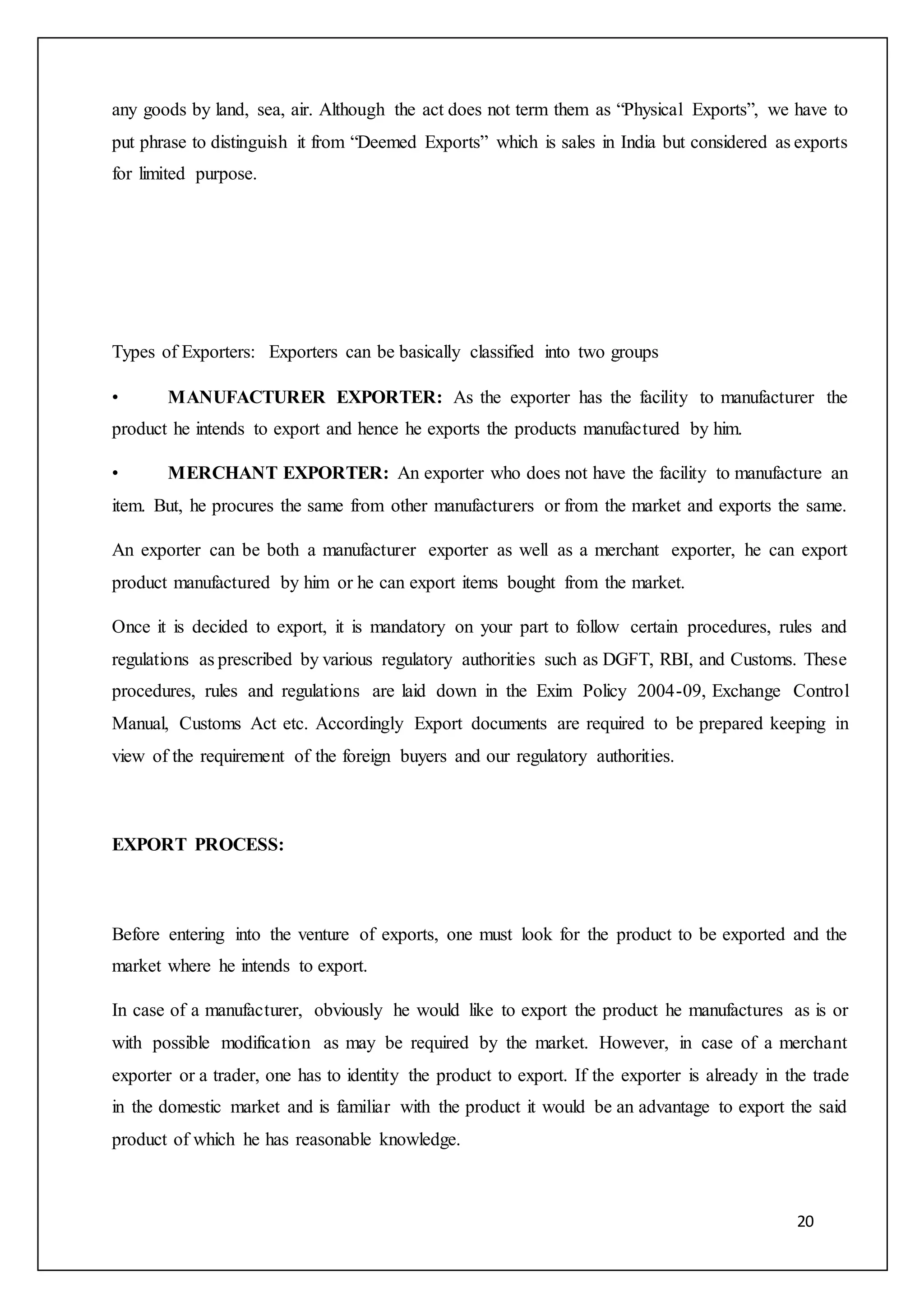 20
any goods by land, sea, air. Although the act does not term them as “Physical Exports”, we have to
put phrase to distinguish it from “Deemed Exports” which is sales in India but considered as exports
for limited purpose.
Types of Exporters: Exporters can be basically classified into two groups
• MANUFACTURER EXPORTER: As the exporter has the facility to manufacturer the
product he intends to export and hence he exports the products manufactured by him.
• MERCHANT EXPORTER: An exporter who does not have the facility to manufacture an
item. But, he procures the same from other manufacturers or from the market and exports the same.
An exporter can be both a manufacturer exporter as well as a merchant exporter, he can export
product manufactured by him or he can export items bought from the market.
Once it is decided to export, it is mandatory on your part to follow certain procedures, rules and
regulations as prescribed by various regulatory authorities such as DGFT, RBI, and Customs. These
procedures, rules and regulations are laid down in the Exim Policy 2004-09, Exchange Control
Manual, Customs Act etc. Accordingly Export documents are required to be prepared keeping in
view of the requirement of the foreign buyers and our regulatory authorities.
EXPORT PROCESS:
Before entering into the venture of exports, one must look for the product to be exported and the
market where he intends to export.
In case of a manufacturer, obviously he would like to export the product he manufactures as is or
with possible modification as may be required by the market. However, in case of a merchant
exporter or a trader, one has to identity the product to export. If the exporter is already in the trade
in the domestic market and is familiar with the product it would be an advantage to export the said
product of which he has reasonable knowledge.
 