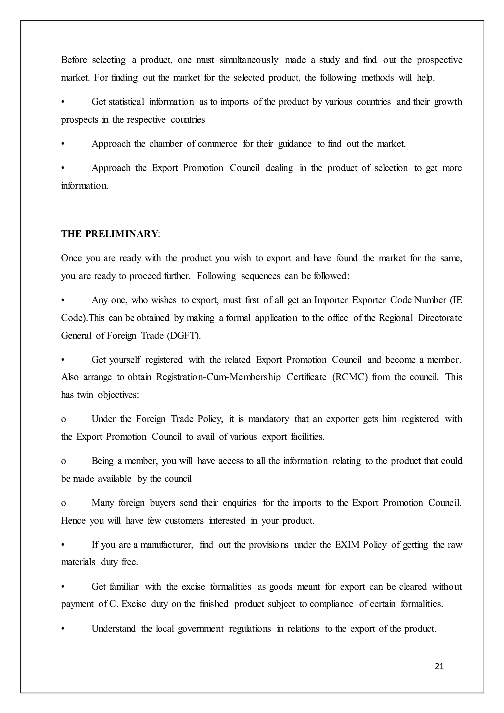 21
Before selecting a product, one must simultaneously made a study and find out the prospective
market. For finding out the market for the selected product, the following methods will help.
• Get statistical information as to imports of the product by various countries and their growth
prospects in the respective countries
• Approach the chamber of commerce for their guidance to find out the market.
• Approach the Export Promotion Council dealing in the product of selection to get more
information.
THE PRELIMINARY:
Once you are ready with the product you wish to export and have found the market for the same,
you are ready to proceed further. Following sequences can be followed:
• Any one, who wishes to export, must first of all get an Importer Exporter Code Number (IE
Code).This can be obtained by making a formal application to the office of the Regional Directorate
General of Foreign Trade (DGFT).
• Get yourself registered with the related Export Promotion Council and become a member.
Also arrange to obtain Registration-Cum-Membership Certificate (RCMC) from the council. This
has twin objectives:
o Under the Foreign Trade Policy, it is mandatory that an exporter gets him registered with
the Export Promotion Council to avail of various export facilities.
o Being a member, you will have access to all the information relating to the product that could
be made available by the council
o Many foreign buyers send their enquiries for the imports to the Export Promotion Council.
Hence you will have few customers interested in your product.
• If you are a manufacturer, find out the provisions under the EXIM Policy of getting the raw
materials duty free.
• Get familiar with the excise formalities as goods meant for export can be cleared without
payment of C. Excise duty on the finished product subject to compliance of certain formalities.
• Understand the local government regulations in relations to the export of the product.
 