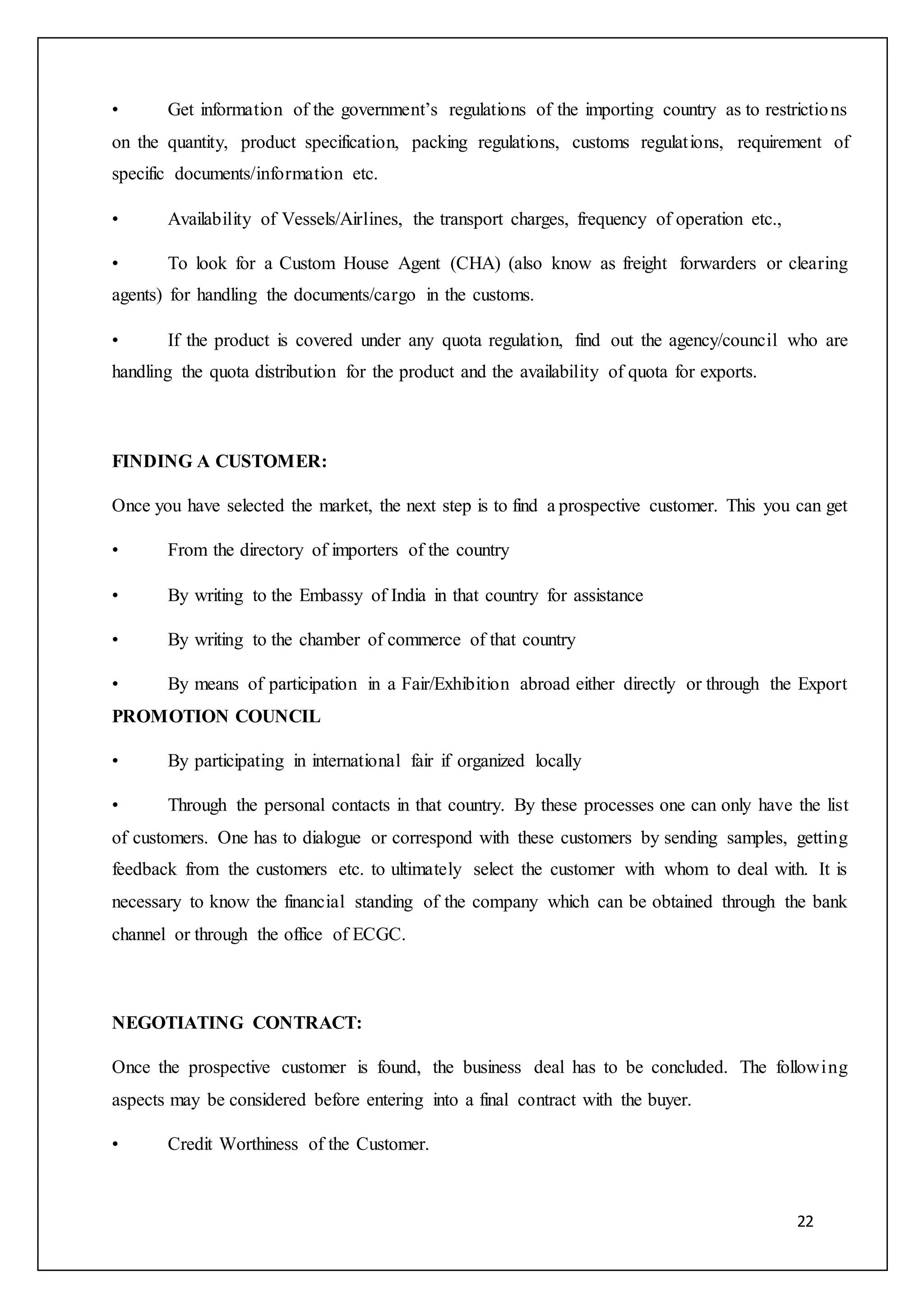 22
• Get information of the government’s regulations of the importing country as to restrictions
on the quantity, product specification, packing regulations, customs regulations, requirement of
specific documents/information etc.
• Availability of Vessels/Airlines, the transport charges, frequency of operation etc.,
• To look for a Custom House Agent (CHA) (also know as freight forwarders or clearing
agents) for handling the documents/cargo in the customs.
• If the product is covered under any quota regulation, find out the agency/council who are
handling the quota distribution for the product and the availability of quota for exports.
FINDING A CUSTOMER:
Once you have selected the market, the next step is to find a prospective customer. This you can get
• From the directory of importers of the country
• By writing to the Embassy of India in that country for assistance
• By writing to the chamber of commerce of that country
• By means of participation in a Fair/Exhibition abroad either directly or through the Export
PROMOTION COUNCIL
• By participating in international fair if organized locally
• Through the personal contacts in that country. By these processes one can only have the list
of customers. One has to dialogue or correspond with these customers by sending samples, getting
feedback from the customers etc. to ultimately select the customer with whom to deal with. It is
necessary to know the financial standing of the company which can be obtained through the bank
channel or through the office of ECGC.
NEGOTIATING CONTRACT:
Once the prospective customer is found, the business deal has to be concluded. The following
aspects may be considered before entering into a final contract with the buyer.
• Credit Worthiness of the Customer.
 