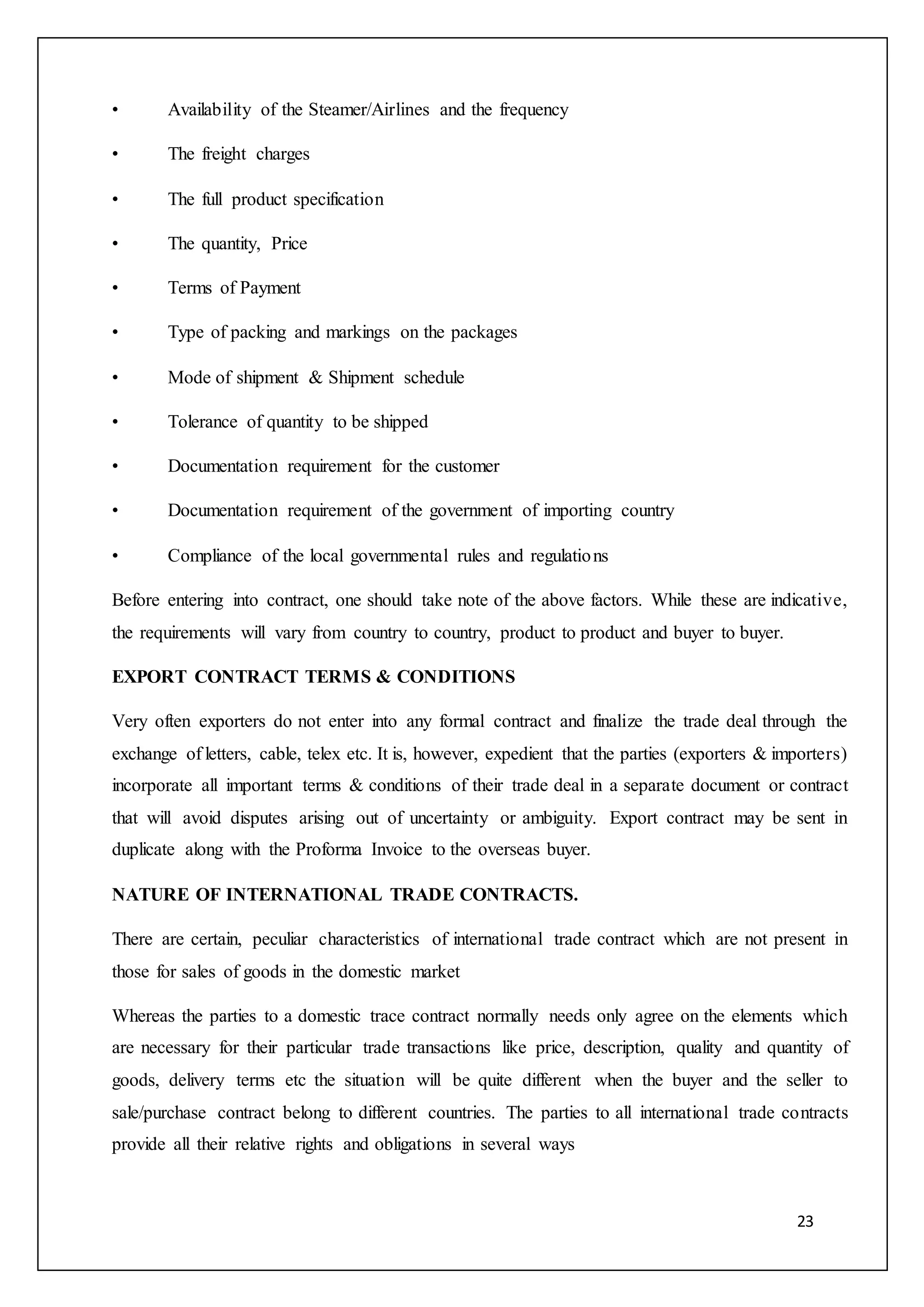 23
• Availability of the Steamer/Airlines and the frequency
• The freight charges
• The full product specification
• The quantity, Price
• Terms of Payment
• Type of packing and markings on the packages
• Mode of shipment & Shipment schedule
• Tolerance of quantity to be shipped
• Documentation requirement for the customer
• Documentation requirement of the government of importing country
• Compliance of the local governmental rules and regulations
Before entering into contract, one should take note of the above factors. While these are indicative,
the requirements will vary from country to country, product to product and buyer to buyer.
EXPORT CONTRACT TERMS & CONDITIONS
Very often exporters do not enter into any formal contract and finalize the trade deal through the
exchange of letters, cable, telex etc. It is, however, expedient that the parties (exporters & importers)
incorporate all important terms & conditions of their trade deal in a separate document or contract
that will avoid disputes arising out of uncertainty or ambiguity. Export contract may be sent in
duplicate along with the Proforma Invoice to the overseas buyer.
NATURE OF INTERNATIONAL TRADE CONTRACTS.
There are certain, peculiar characteristics of international trade contract which are not present in
those for sales of goods in the domestic market
Whereas the parties to a domestic trace contract normally needs only agree on the elements which
are necessary for their particular trade transactions like price, description, quality and quantity of
goods, delivery terms etc the situation will be quite different when the buyer and the seller to
sale/purchase contract belong to different countries. The parties to all international trade contracts
provide all their relative rights and obligations in several ways
 