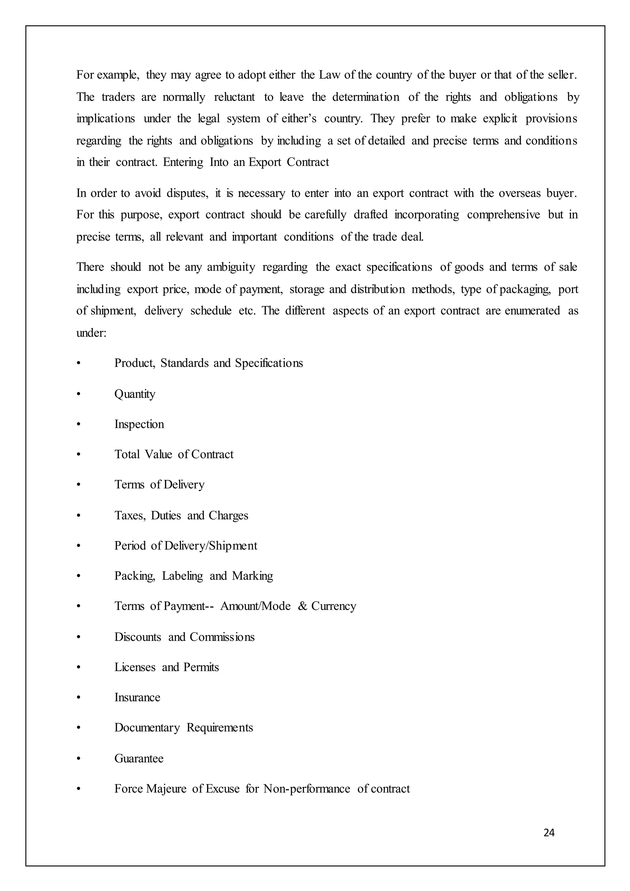 24
For example, they may agree to adopt either the Law of the country of the buyer or that of the seller.
The traders are normally reluctant to leave the determination of the rights and obligations by
implications under the legal system of either’s country. They prefer to make explicit provisions
regarding the rights and obligations by including a set of detailed and precise terms and conditions
in their contract. Entering Into an Export Contract
In order to avoid disputes, it is necessary to enter into an export contract with the overseas buyer.
For this purpose, export contract should be carefully drafted incorporating comprehensive but in
precise terms, all relevant and important conditions of the trade deal.
There should not be any ambiguity regarding the exact specifications of goods and terms of sale
including export price, mode of payment, storage and distribution methods, type of packaging, port
of shipment, delivery schedule etc. The different aspects of an export contract are enumerated as
under:
• Product, Standards and Specifications
• Quantity
• Inspection
• Total Value of Contract
• Terms of Delivery
• Taxes, Duties and Charges
• Period of Delivery/Shipment
• Packing, Labeling and Marking
• Terms of Payment-- Amount/Mode & Currency
• Discounts and Commissions
• Licenses and Permits
• Insurance
• Documentary Requirements
• Guarantee
• Force Majeure of Excuse for Non-performance of contract
 