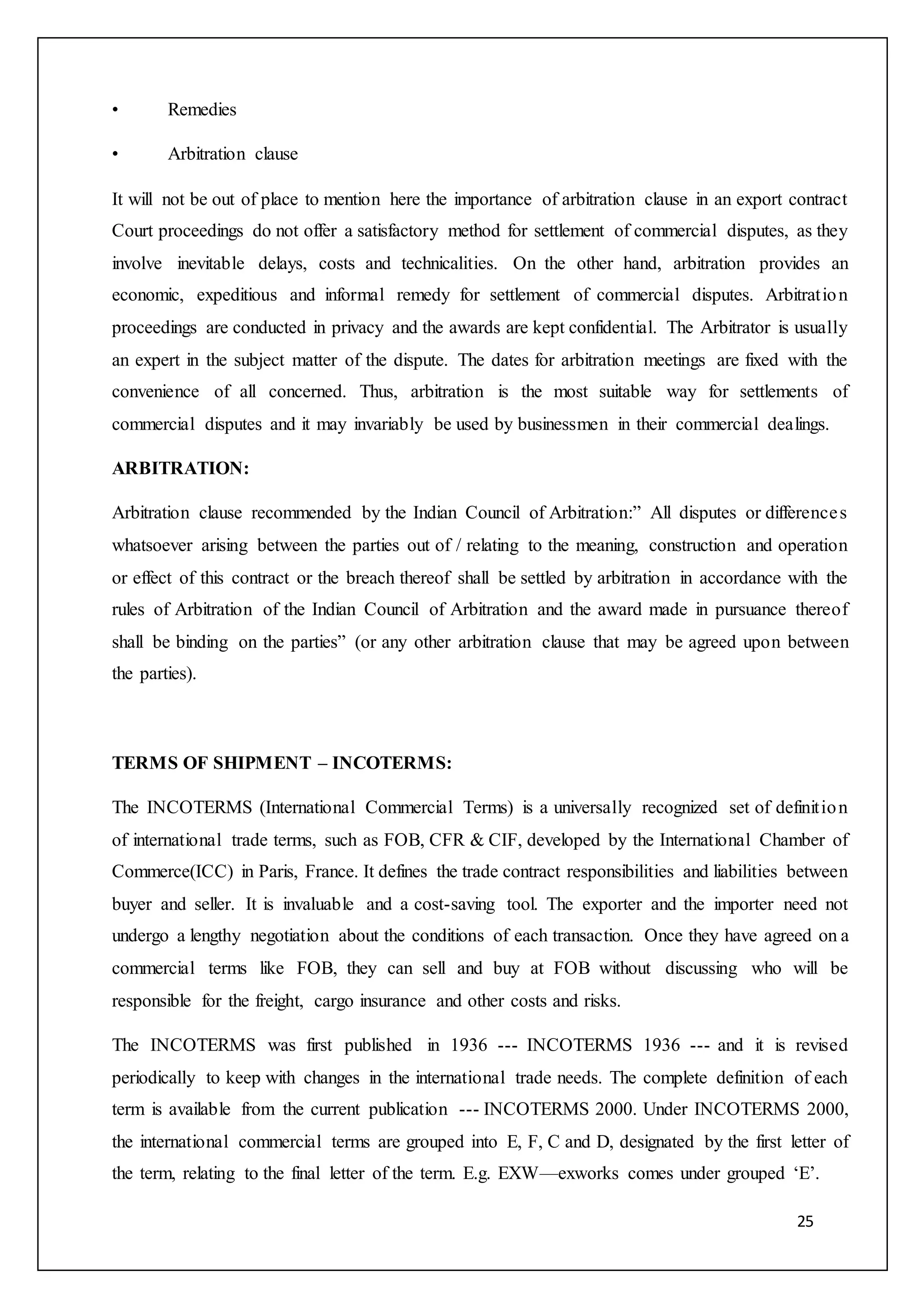 25
• Remedies
• Arbitration clause
It will not be out of place to mention here the importance of arbitration clause in an export contract
Court proceedings do not offer a satisfactory method for settlement of commercial disputes, as they
involve inevitable delays, costs and technicalities. On the other hand, arbitration provides an
economic, expeditious and informal remedy for settlement of commercial disputes. Arbitration
proceedings are conducted in privacy and the awards are kept confidential. The Arbitrator is usually
an expert in the subject matter of the dispute. The dates for arbitration meetings are fixed with the
convenience of all concerned. Thus, arbitration is the most suitable way for settlements of
commercial disputes and it may invariably be used by businessmen in their commercial dealings.
ARBITRATION:
Arbitration clause recommended by the Indian Council of Arbitration:” All disputes or differences
whatsoever arising between the parties out of / relating to the meaning, construction and operation
or effect of this contract or the breach thereof shall be settled by arbitration in accordance with the
rules of Arbitration of the Indian Council of Arbitration and the award made in pursuance thereof
shall be binding on the parties” (or any other arbitration clause that may be agreed upon between
the parties).
TERMS OF SHIPMENT – INCOTERMS:
The INCOTERMS (International Commercial Terms) is a universally recognized set of definition
of international trade terms, such as FOB, CFR & CIF, developed by the International Chamber of
Commerce(ICC) in Paris, France. It defines the trade contract responsibilities and liabilities between
buyer and seller. It is invaluable and a cost-saving tool. The exporter and the importer need not
undergo a lengthy negotiation about the conditions of each transaction. Once they have agreed on a
commercial terms like FOB, they can sell and buy at FOB without discussing who will be
responsible for the freight, cargo insurance and other costs and risks.
The INCOTERMS was first published in 1936 --- INCOTERMS 1936 --- and it is revised
periodically to keep with changes in the international trade needs. The complete definition of each
term is available from the current publication --- INCOTERMS 2000. Under INCOTERMS 2000,
the international commercial terms are grouped into E, F, C and D, designated by the first letter of
the term, relating to the final letter of the term. E.g. EXW—exworks comes under grouped ‘E’.
 