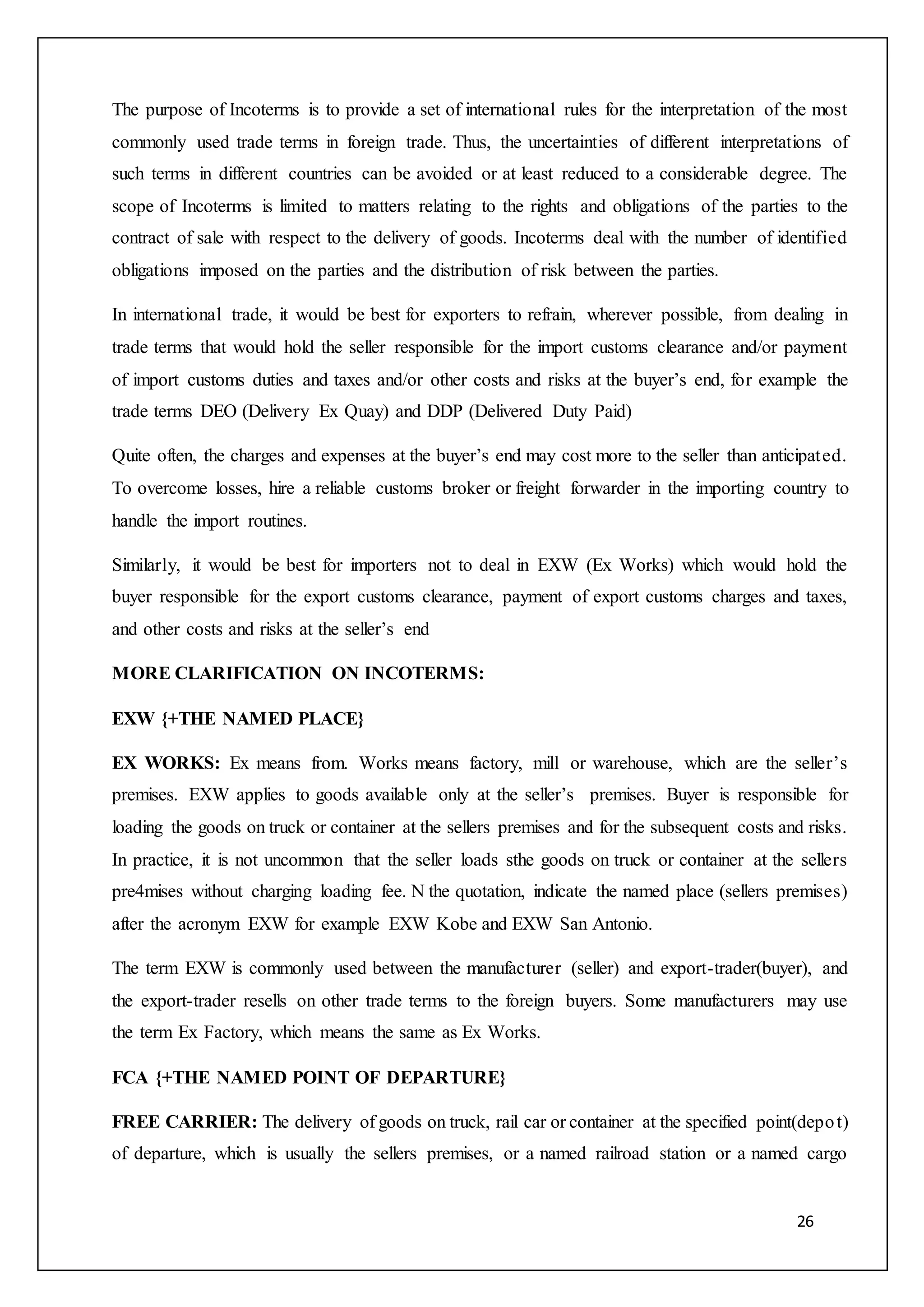 26
The purpose of Incoterms is to provide a set of international rules for the interpretation of the most
commonly used trade terms in foreign trade. Thus, the uncertainties of different interpretations of
such terms in different countries can be avoided or at least reduced to a considerable degree. The
scope of Incoterms is limited to matters relating to the rights and obligations of the parties to the
contract of sale with respect to the delivery of goods. Incoterms deal with the number of identified
obligations imposed on the parties and the distribution of risk between the parties.
In international trade, it would be best for exporters to refrain, wherever possible, from dealing in
trade terms that would hold the seller responsible for the import customs clearance and/or payment
of import customs duties and taxes and/or other costs and risks at the buyer’s end, for example the
trade terms DEO (Delivery Ex Quay) and DDP (Delivered Duty Paid)
Quite often, the charges and expenses at the buyer’s end may cost more to the seller than anticipated.
To overcome losses, hire a reliable customs broker or freight forwarder in the importing country to
handle the import routines.
Similarly, it would be best for importers not to deal in EXW (Ex Works) which would hold the
buyer responsible for the export customs clearance, payment of export customs charges and taxes,
and other costs and risks at the seller’s end
MORE CLARIFICATION ON INCOTERMS:
EXW {+THE NAMED PLACE}
EX WORKS: Ex means from. Works means factory, mill or warehouse, which are the seller’s
premises. EXW applies to goods available only at the seller’s premises. Buyer is responsible for
loading the goods on truck or container at the sellers premises and for the subsequent costs and risks.
In practice, it is not uncommon that the seller loads sthe goods on truck or container at the sellers
pre4mises without charging loading fee. N the quotation, indicate the named place (sellers premises)
after the acronym EXW for example EXW Kobe and EXW San Antonio.
The term EXW is commonly used between the manufacturer (seller) and export-trader(buyer), and
the export-trader resells on other trade terms to the foreign buyers. Some manufacturers may use
the term Ex Factory, which means the same as Ex Works.
FCA {+THE NAMED POINT OF DEPARTURE}
FREE CARRIER: The delivery of goods on truck, rail car or container at the specified point(depot)
of departure, which is usually the sellers premises, or a named railroad station or a named cargo
 