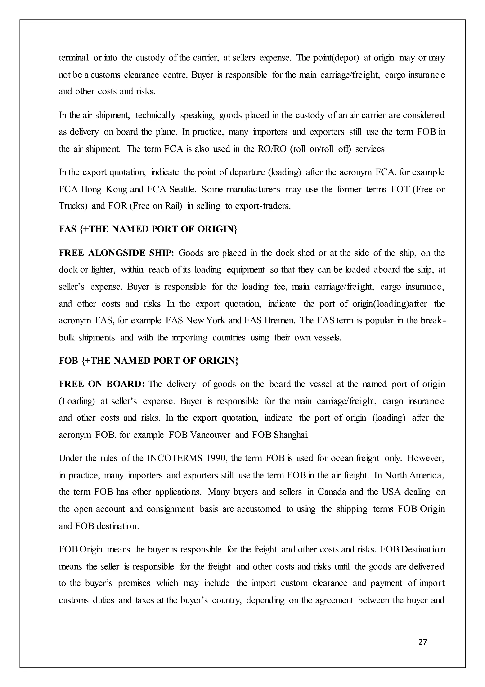 27
terminal or into the custody of the carrier, at sellers expense. The point(depot) at origin may or may
not be a customs clearance centre. Buyer is responsible for the main carriage/freight, cargo insurance
and other costs and risks.
In the air shipment, technically speaking, goods placed in the custody of an air carrier are considered
as delivery on board the plane. In practice, many importers and exporters still use the term FOB in
the air shipment. The term FCA is also used in the RO/RO (roll on/roll off) services
In the export quotation, indicate the point of departure (loading) after the acronym FCA, for example
FCA Hong Kong and FCA Seattle. Some manufacturers may use the former terms FOT (Free on
Trucks) and FOR (Free on Rail) in selling to export-traders.
FAS {+THE NAMED PORT OF ORIGIN}
FREE ALONGSIDE SHIP: Goods are placed in the dock shed or at the side of the ship, on the
dock or lighter, within reach of its loading equipment so that they can be loaded aboard the ship, at
seller’s expense. Buyer is responsible for the loading fee, main carriage/freight, cargo insurance,
and other costs and risks In the export quotation, indicate the port of origin(loading)after the
acronym FAS, for example FAS New York and FAS Bremen. The FAS term is popular in the break-
bulk shipments and with the importing countries using their own vessels.
FOB {+THE NAMED PORT OF ORIGIN}
FREE ON BOARD: The delivery of goods on the board the vessel at the named port of origin
(Loading) at seller’s expense. Buyer is responsible for the main carriage/freight, cargo insurance
and other costs and risks. In the export quotation, indicate the port of origin (loading) after the
acronym FOB, for example FOB Vancouver and FOB Shanghai.
Under the rules of the INCOTERMS 1990, the term FOB is used for ocean freight only. However,
in practice, many importers and exporters still use the term FOBin the air freight. In North America,
the term FOB has other applications. Many buyers and sellers in Canada and the USA dealing on
the open account and consignment basis are accustomed to using the shipping terms FOB Origin
and FOB destination.
FOBOrigin means the buyer is responsible for the freight and other costs and risks. FOBDestination
means the seller is responsible for the freight and other costs and risks until the goods are delivered
to the buyer’s premises which may include the import custom clearance and payment of import
customs duties and taxes at the buyer’s country, depending on the agreement between the buyer and
 