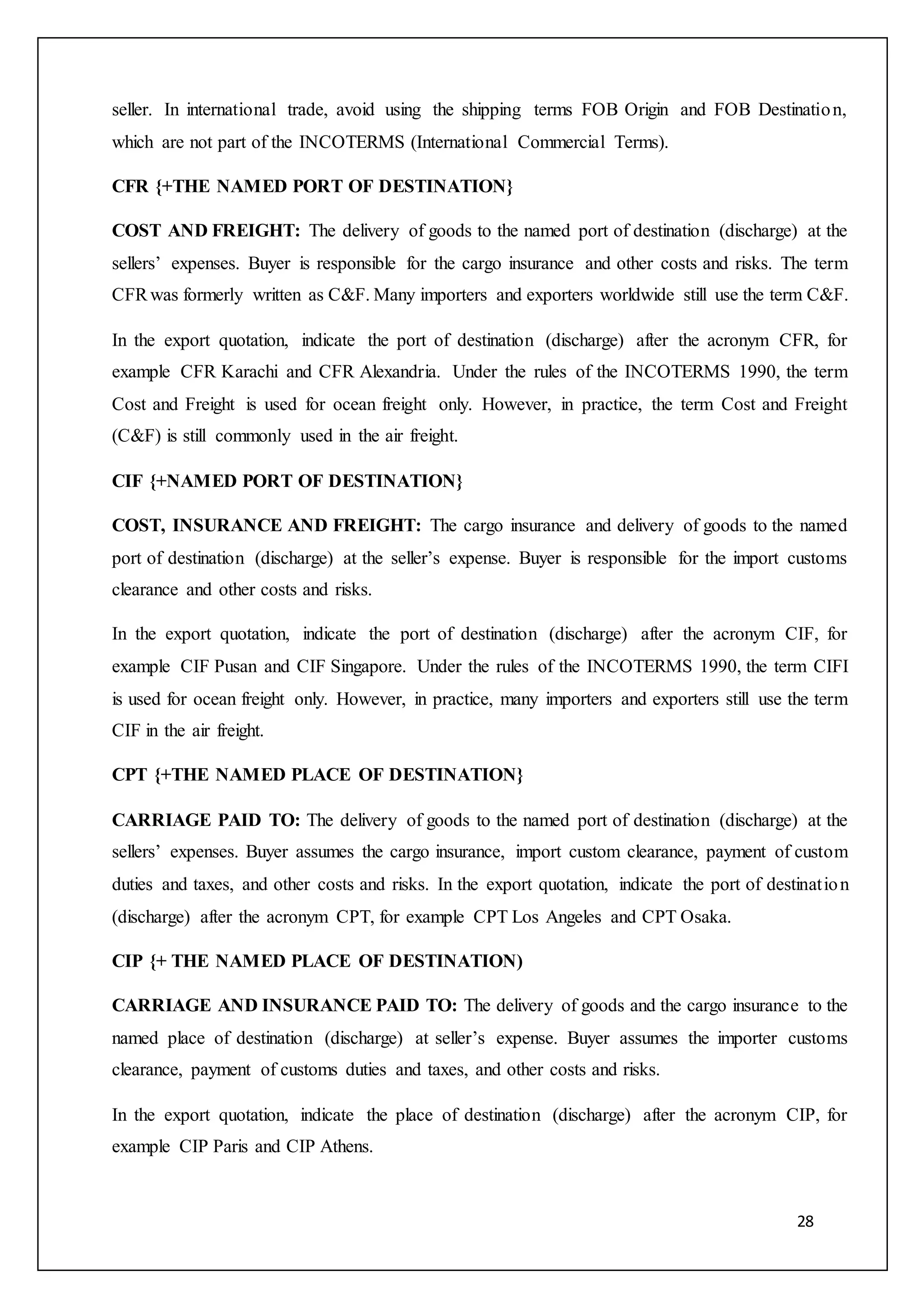 28
seller. In international trade, avoid using the shipping terms FOB Origin and FOB Destination,
which are not part of the INCOTERMS (International Commercial Terms).
CFR {+THE NAMED PORT OF DESTINATION}
COST AND FREIGHT: The delivery of goods to the named port of destination (discharge) at the
sellers’ expenses. Buyer is responsible for the cargo insurance and other costs and risks. The term
CFRwas formerly written as C&F. Many importers and exporters worldwide still use the term C&F.
In the export quotation, indicate the port of destination (discharge) after the acronym CFR, for
example CFR Karachi and CFR Alexandria. Under the rules of the INCOTERMS 1990, the term
Cost and Freight is used for ocean freight only. However, in practice, the term Cost and Freight
(C&F) is still commonly used in the air freight.
CIF {+NAMED PORT OF DESTINATION}
COST, INSURANCE AND FREIGHT: The cargo insurance and delivery of goods to the named
port of destination (discharge) at the seller’s expense. Buyer is responsible for the import customs
clearance and other costs and risks.
In the export quotation, indicate the port of destination (discharge) after the acronym CIF, for
example CIF Pusan and CIF Singapore. Under the rules of the INCOTERMS 1990, the term CIFI
is used for ocean freight only. However, in practice, many importers and exporters still use the term
CIF in the air freight.
CPT {+THE NAMED PLACE OF DESTINATION}
CARRIAGE PAID TO: The delivery of goods to the named port of destination (discharge) at the
sellers’ expenses. Buyer assumes the cargo insurance, import custom clearance, payment of custom
duties and taxes, and other costs and risks. In the export quotation, indicate the port of destination
(discharge) after the acronym CPT, for example CPT Los Angeles and CPT Osaka.
CIP {+ THE NAMED PLACE OF DESTINATION)
CARRIAGE AND INSURANCE PAID TO: The delivery of goods and the cargo insurance to the
named place of destination (discharge) at seller’s expense. Buyer assumes the importer customs
clearance, payment of customs duties and taxes, and other costs and risks.
In the export quotation, indicate the place of destination (discharge) after the acronym CIP, for
example CIP Paris and CIP Athens.
 
