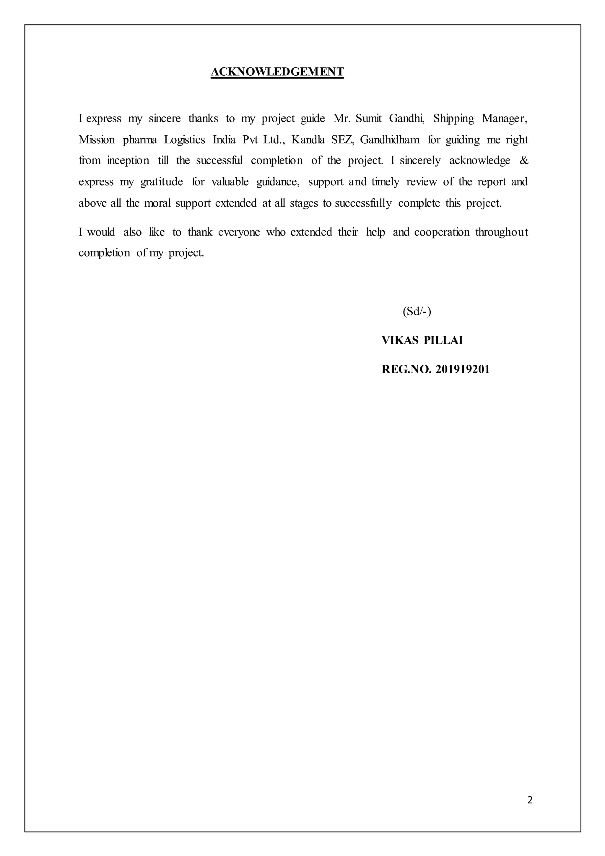 2
ACKNOWLEDGEMENT
I express my sincere thanks to my project guide Mr. Sumit Gandhi, Shipping Manager,
Mission pharma Logistics India Pvt Ltd., Kandla SEZ, Gandhidham for guiding me right
from inception till the successful completion of the project. I sincerely acknowledge &
express my gratitude for valuable guidance, support and timely review of the report and
above all the moral support extended at all stages to successfully complete this project.
I would also like to thank everyone who extended their help and cooperation throughout
completion of my project.
(Sd/-)
VIKAS PILLAI
REG.NO. 201919201
 