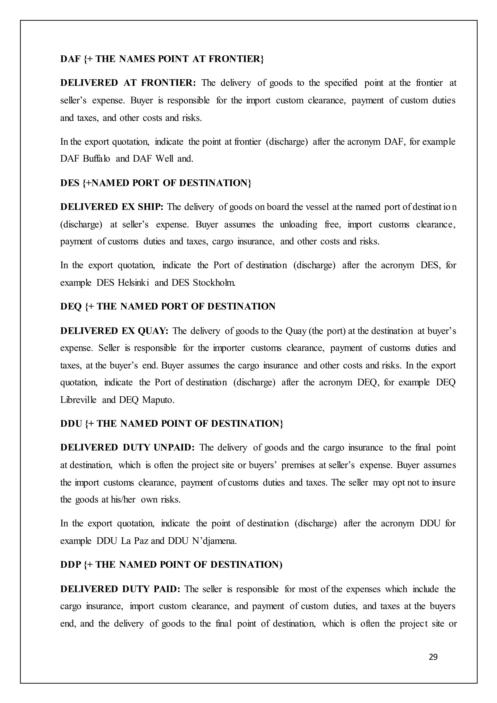 29
DAF {+ THE NAMES POINT AT FRONTIER}
DELIVERED AT FRONTIER: The delivery of goods to the specified point at the frontier at
seller’s expense. Buyer is responsible for the import custom clearance, payment of custom duties
and taxes, and other costs and risks.
In the export quotation, indicate the point at frontier (discharge) after the acronym DAF, for example
DAF Buffalo and DAF Well and.
DES {+NAMED PORT OF DESTINATION}
DELIVERED EX SHIP: The delivery of goods on board the vessel at the named port of destinat ion
(discharge) at seller’s expense. Buyer assumes the unloading free, import customs clearance,
payment of customs duties and taxes, cargo insurance, and other costs and risks.
In the export quotation, indicate the Port of destination (discharge) after the acronym DES, for
example DES Helsinki and DES Stockholm.
DEQ {+ THE NAMED PORT OF DESTINATION
DELIVERED EX QUAY: The delivery of goods to the Quay (the port) at the destination at buyer’s
expense. Seller is responsible for the importer customs clearance, payment of customs duties and
taxes, at the buyer’s end. Buyer assumes the cargo insurance and other costs and risks. In the export
quotation, indicate the Port of destination (discharge) after the acronym DEQ, for example DEQ
Libreville and DEQ Maputo.
DDU {+ THE NAMED POINT OF DESTINATION}
DELIVERED DUTY UNPAID: The delivery of goods and the cargo insurance to the final point
at destination, which is often the project site or buyers’ premises at seller’s expense. Buyer assumes
the import customs clearance, payment of customs duties and taxes. The seller may opt not to insure
the goods at his/her own risks.
In the export quotation, indicate the point of destination (discharge) after the acronym DDU for
example DDU La Paz and DDU N’djamena.
DDP {+ THE NAMED POINT OF DESTINATION)
DELIVERED DUTY PAID: The seller is responsible for most of the expenses which include the
cargo insurance, import custom clearance, and payment of custom duties, and taxes at the buyers
end, and the delivery of goods to the final point of destination, which is often the project site or
 