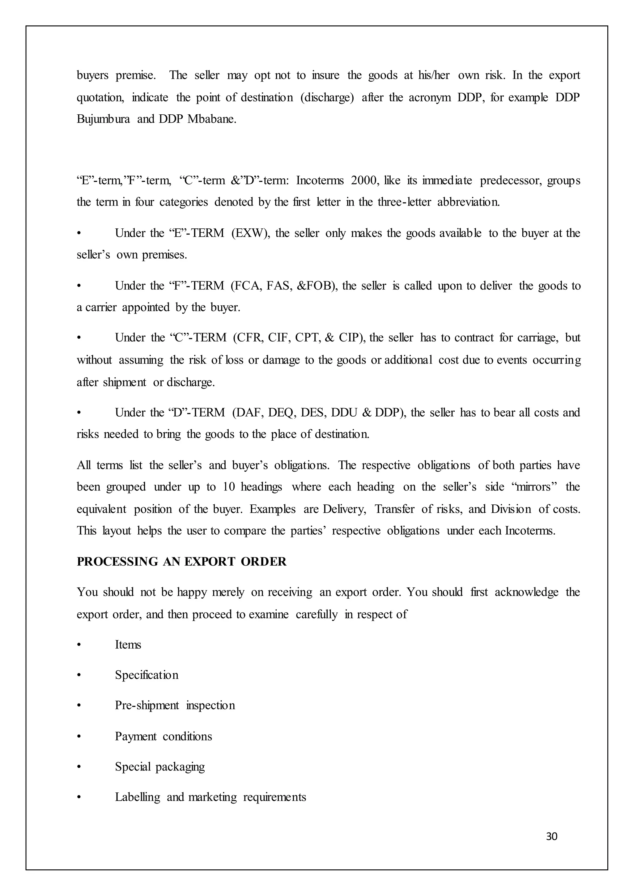 30
buyers premise. The seller may opt not to insure the goods at his/her own risk. In the export
quotation, indicate the point of destination (discharge) after the acronym DDP, for example DDP
Bujumbura and DDP Mbabane.
“E”-term,”F”-term, “C”-term &”D”-term: Incoterms 2000, like its immediate predecessor, groups
the term in four categories denoted by the first letter in the three-letter abbreviation.
• Under the “E”-TERM (EXW), the seller only makes the goods available to the buyer at the
seller’s own premises.
• Under the “F”-TERM (FCA, FAS, &FOB), the seller is called upon to deliver the goods to
a carrier appointed by the buyer.
• Under the “C”-TERM (CFR, CIF, CPT, & CIP), the seller has to contract for carriage, but
without assuming the risk of loss or damage to the goods or additional cost due to events occurring
after shipment or discharge.
• Under the “D”-TERM (DAF, DEQ, DES, DDU & DDP), the seller has to bear all costs and
risks needed to bring the goods to the place of destination.
All terms list the seller’s and buyer’s obligations. The respective obligations of both parties have
been grouped under up to 10 headings where each heading on the seller’s side “mirrors” the
equivalent position of the buyer. Examples are Delivery, Transfer of risks, and Division of costs.
This layout helps the user to compare the parties’ respective obligations under each Incoterms.
PROCESSING AN EXPORT ORDER
You should not be happy merely on receiving an export order. You should first acknowledge the
export order, and then proceed to examine carefully in respect of
• Items
• Specification
• Pre-shipment inspection
• Payment conditions
• Special packaging
• Labelling and marketing requirements
 