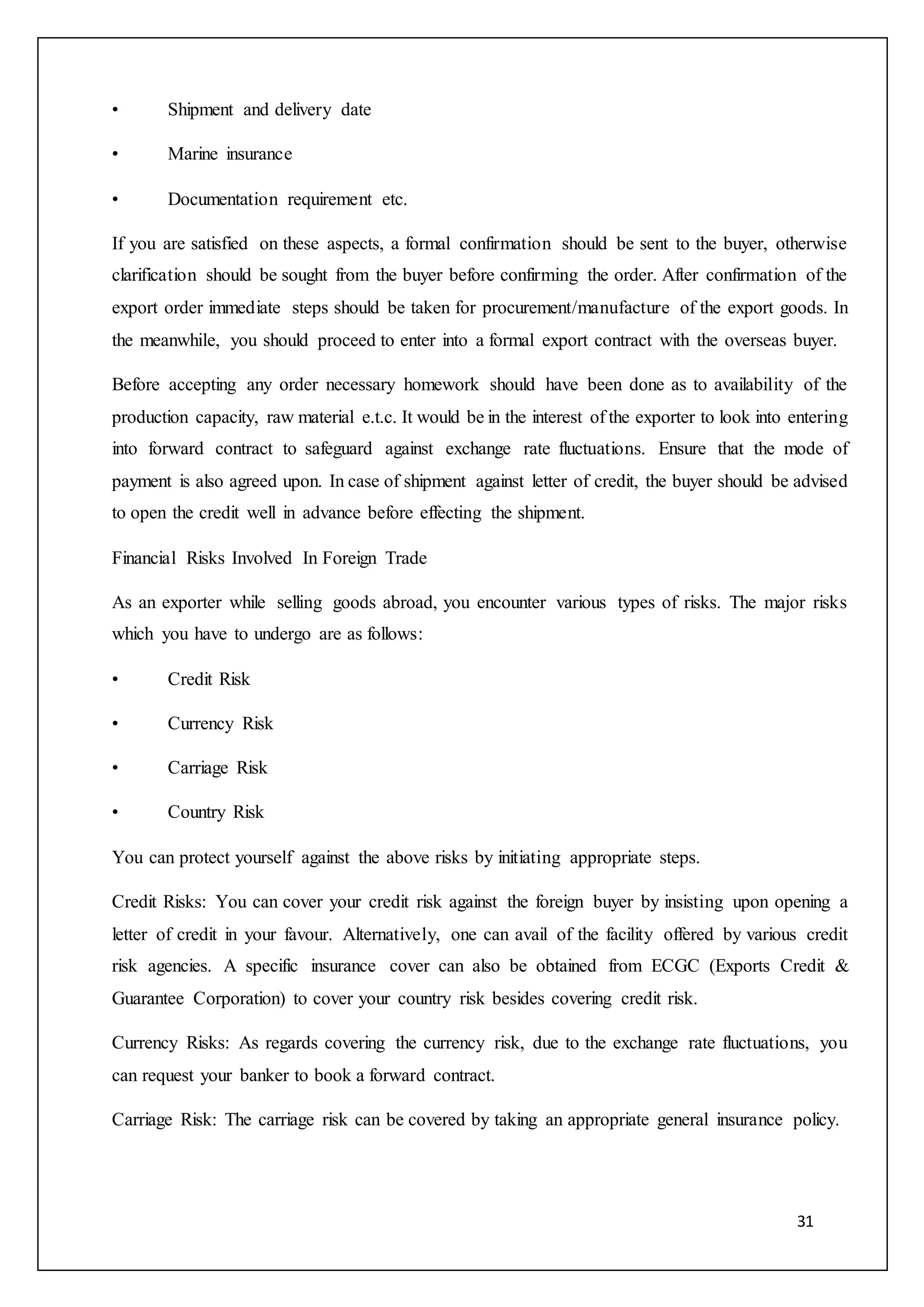 31
• Shipment and delivery date
• Marine insurance
• Documentation requirement etc.
If you are satisfied on these aspects, a formal confirmation should be sent to the buyer, otherwise
clarification should be sought from the buyer before confirming the order. After confirmation of the
export order immediate steps should be taken for procurement/manufacture of the export goods. In
the meanwhile, you should proceed to enter into a formal export contract with the overseas buyer.
Before accepting any order necessary homework should have been done as to availability of the
production capacity, raw material e.t.c. It would be in the interest of the exporter to look into entering
into forward contract to safeguard against exchange rate fluctuations. Ensure that the mode of
payment is also agreed upon. In case of shipment against letter of credit, the buyer should be advised
to open the credit well in advance before effecting the shipment.
Financial Risks Involved In Foreign Trade
As an exporter while selling goods abroad, you encounter various types of risks. The major risks
which you have to undergo are as follows:
• Credit Risk
• Currency Risk
• Carriage Risk
• Country Risk
You can protect yourself against the above risks by initiating appropriate steps.
Credit Risks: You can cover your credit risk against the foreign buyer by insisting upon opening a
letter of credit in your favour. Alternatively, one can avail of the facility offered by various credit
risk agencies. A specific insurance cover can also be obtained from ECGC (Exports Credit &
Guarantee Corporation) to cover your country risk besides covering credit risk.
Currency Risks: As regards covering the currency risk, due to the exchange rate fluctuations, you
can request your banker to book a forward contract.
Carriage Risk: The carriage risk can be covered by taking an appropriate general insurance policy.
 
