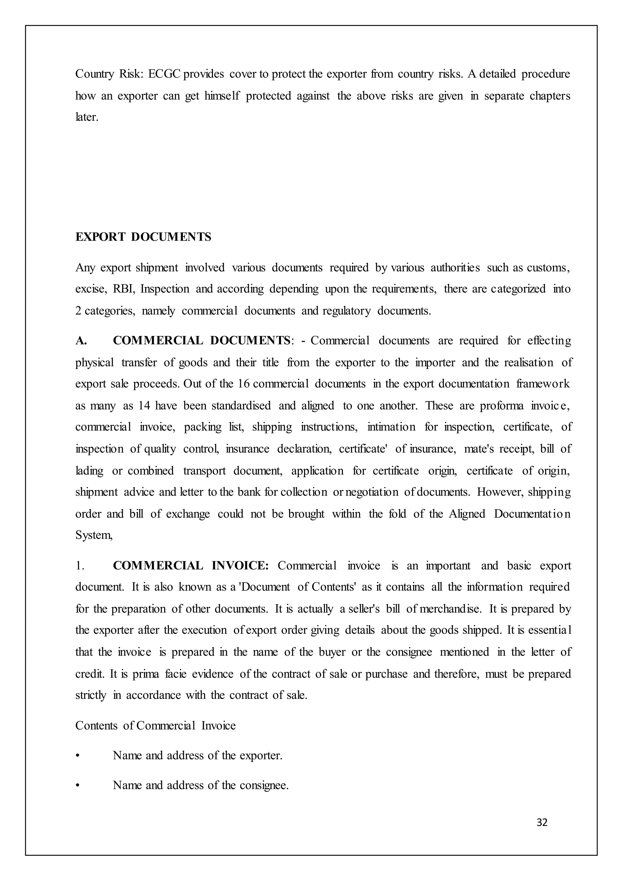32
Country Risk: ECGC provides cover to protect the exporter from country risks. A detailed procedure
how an exporter can get himself protected against the above risks are given in separate chapters
later.
EXPORT DOCUMENTS
Any export shipment involved various documents required by various authorities such as customs,
excise, RBI, Inspection and according depending upon the requirements, there are categorized into
2 categories, namely commercial documents and regulatory documents.
A. COMMERCIAL DOCUMENTS: - Commercial documents are required for effecting
physical transfer of goods and their title from the exporter to the importer and the realisation of
export sale proceeds. Out of the 16 commercial documents in the export documentation framework
as many as 14 have been standardised and aligned to one another. These are proforma invoice,
commercial invoice, packing list, shipping instructions, intimation for inspection, certificate, of
inspection of quality control, insurance declaration, certificate' of insurance, mate's receipt, bill of
lading or combined transport document, application for certificate origin, certificate of origin,
shipment advice and letter to the bank for collection or negotiation of documents. However, shipping
order and bill of exchange could not be brought within the fold of the Aligned Documentation
System,
1. COMMERCIAL INVOICE: Commercial invoice is an important and basic export
document. It is also known as a 'Document of Contents' as it contains all the information required
for the preparation of other documents. It is actually a seller's bill of merchandise. It is prepared by
the exporter after the execution of export order giving details about the goods shipped. It is essential
that the invoice is prepared in the name of the buyer or the consignee mentioned in the letter of
credit. It is prima facie evidence of the contract of sale or purchase and therefore, must be prepared
strictly in accordance with the contract of sale.
Contents of Commercial Invoice
• Name and address of the exporter.
• Name and address of the consignee.
 