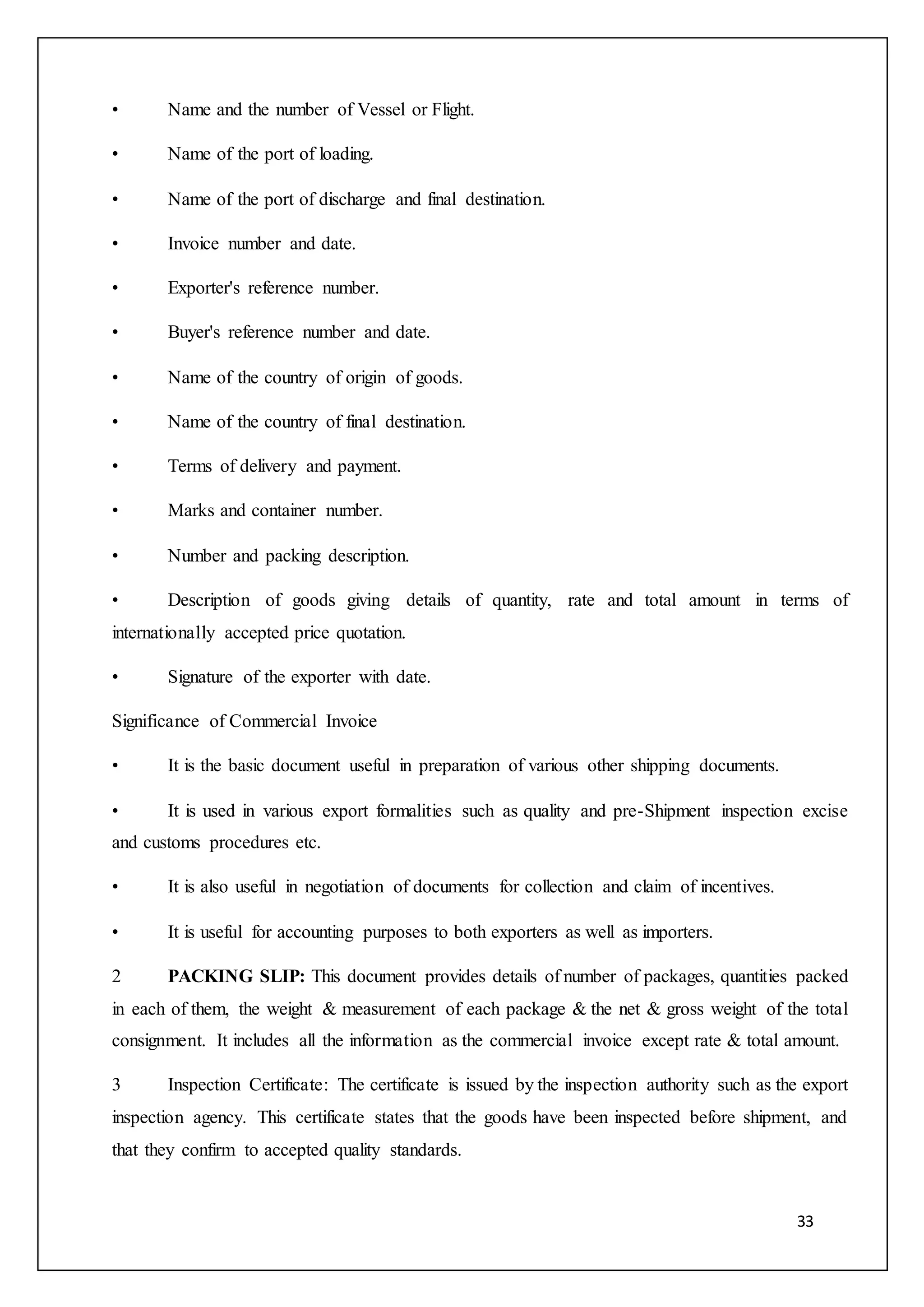 33
• Name and the number of Vessel or Flight.
• Name of the port of loading.
• Name of the port of discharge and final destination.
• Invoice number and date.
• Exporter's reference number.
• Buyer's reference number and date.
• Name of the country of origin of goods.
• Name of the country of final destination.
• Terms of delivery and payment.
• Marks and container number.
• Number and packing description.
• Description of goods giving details of quantity, rate and total amount in terms of
internationally accepted price quotation.
• Signature of the exporter with date.
Significance of Commercial Invoice
• It is the basic document useful in preparation of various other shipping documents.
• It is used in various export formalities such as quality and pre-Shipment inspection excise
and customs procedures etc.
• It is also useful in negotiation of documents for collection and claim of incentives.
• It is useful for accounting purposes to both exporters as well as importers.
2 PACKING SLIP: This document provides details of number of packages, quantities packed
in each of them, the weight & measurement of each package & the net & gross weight of the total
consignment. It includes all the information as the commercial invoice except rate & total amount.
3 Inspection Certificate: The certificate is issued by the inspection authority such as the export
inspection agency. This certificate states that the goods have been inspected before shipment, and
that they confirm to accepted quality standards.
 