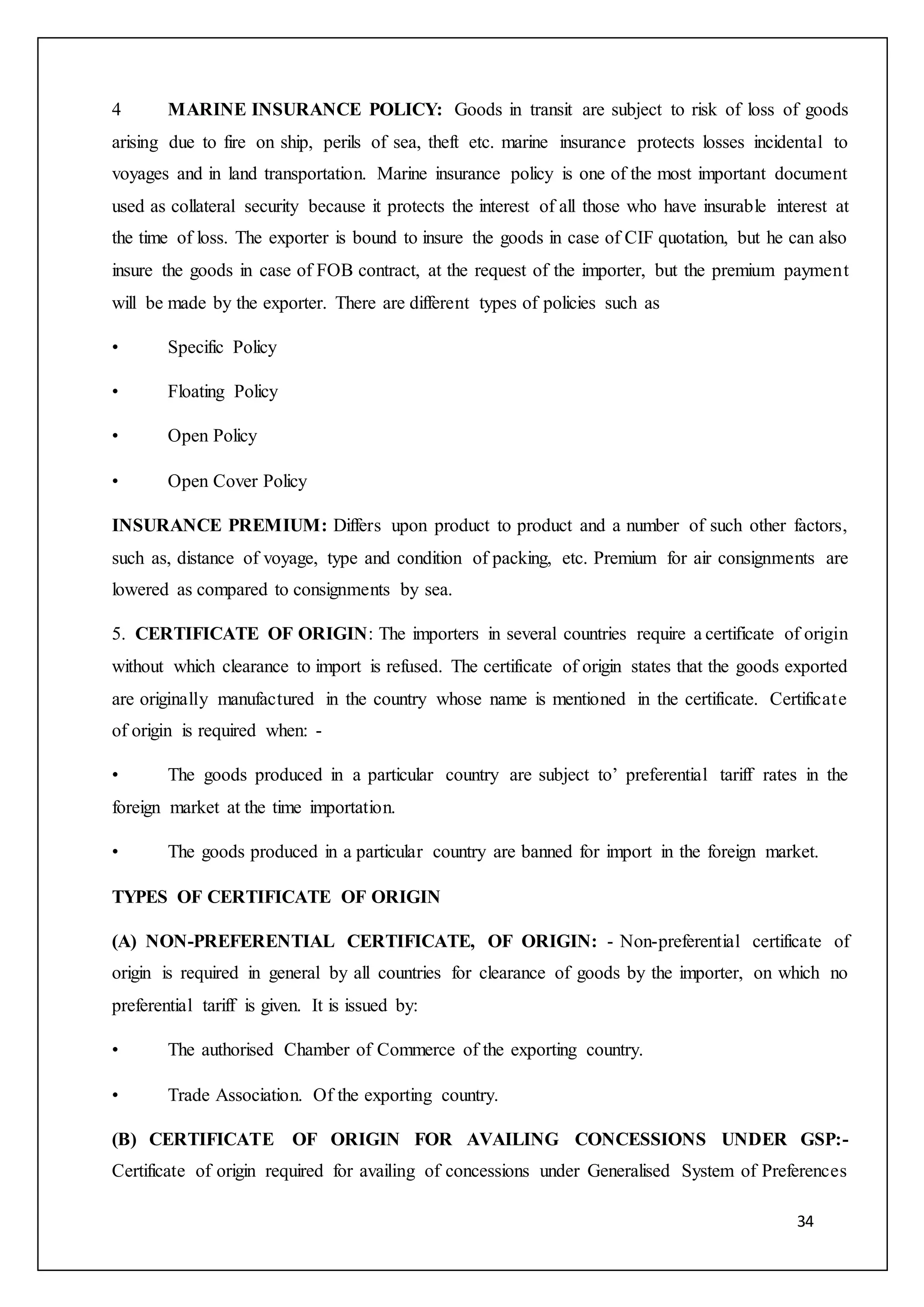 34
4 MARINE INSURANCE POLICY: Goods in transit are subject to risk of loss of goods
arising due to fire on ship, perils of sea, theft etc. marine insurance protects losses incidental to
voyages and in land transportation. Marine insurance policy is one of the most important document
used as collateral security because it protects the interest of all those who have insurable interest at
the time of loss. The exporter is bound to insure the goods in case of CIF quotation, but he can also
insure the goods in case of FOB contract, at the request of the importer, but the premium payment
will be made by the exporter. There are different types of policies such as
• Specific Policy
• Floating Policy
• Open Policy
• Open Cover Policy
INSURANCE PREMIUM: Differs upon product to product and a number of such other factors,
such as, distance of voyage, type and condition of packing, etc. Premium for air consignments are
lowered as compared to consignments by sea.
5. CERTIFICATE OF ORIGIN: The importers in several countries require a certificate of origin
without which clearance to import is refused. The certificate of origin states that the goods exported
are originally manufactured in the country whose name is mentioned in the certificate. Certificate
of origin is required when: -
• The goods produced in a particular country are subject to’ preferential tariff rates in the
foreign market at the time importation.
• The goods produced in a particular country are banned for import in the foreign market.
TYPES OF CERTIFICATE OF ORIGIN
(A) NON-PREFERENTIAL CERTIFICATE, OF ORIGIN: - Non-preferential certificate of
origin is required in general by all countries for clearance of goods by the importer, on which no
preferential tariff is given. It is issued by:
• The authorised Chamber of Commerce of the exporting country.
• Trade Association. Of the exporting country.
(B) CERTIFICATE OF ORIGIN FOR AVAILING CONCESSIONS UNDER GSP:-
Certificate of origin required for availing of concessions under Generalised System of Preferences
 