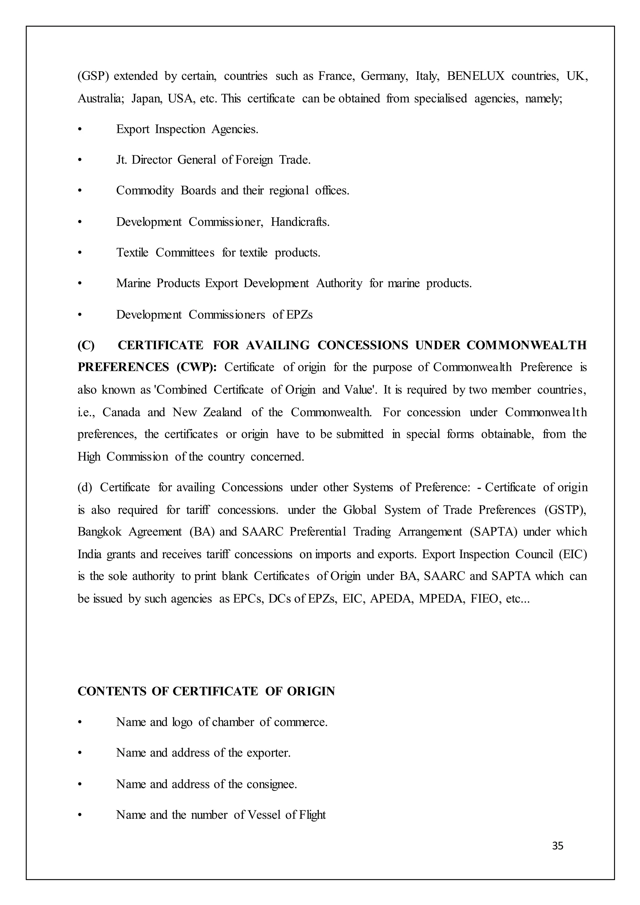 35
(GSP) extended by certain, countries such as France, Germany, Italy, BENELUX countries, UK,
Australia; Japan, USA, etc. This certificate can be obtained from specialised agencies, namely;
• Export Inspection Agencies.
• Jt. Director General of Foreign Trade.
• Commodity Boards and their regional offices.
• Development Commissioner, Handicrafts.
• Textile Committees for textile products.
• Marine Products Export Development Authority for marine products.
• Development Commissioners of EPZs
(C) CERTIFICATE FOR AVAILING CONCESSIONS UNDER COMMONWEALTH
PREFERENCES (CWP): Certificate of origin for the purpose of Commonwealth Preference is
also known as 'Combined Certificate of Origin and Value'. It is required by two member countries,
i.e., Canada and New Zealand of the Commonwealth. For concession under Commonwealth
preferences, the certificates or origin have to be submitted in special forms obtainable, from the
High Commission of the country concerned.
(d) Certificate for availing Concessions under other Systems of Preference: - Certificate of origin
is also required for tariff concessions. under the Global System of Trade Preferences (GSTP),
Bangkok Agreement (BA) and SAARC Preferential Trading Arrangement (SAPTA) under which
India grants and receives tariff concessions on imports and exports. Export Inspection Council (EIC)
is the sole authority to print blank Certificates of Origin under BA, SAARC and SAPTA which can
be issued by such agencies as EPCs, DCs of EPZs, EIC, APEDA, MPEDA, FIEO, etc...
CONTENTS OF CERTIFICATE OF ORIGIN
• Name and logo of chamber of commerce.
• Name and address of the exporter.
• Name and address of the consignee.
• Name and the number of Vessel of Flight
 