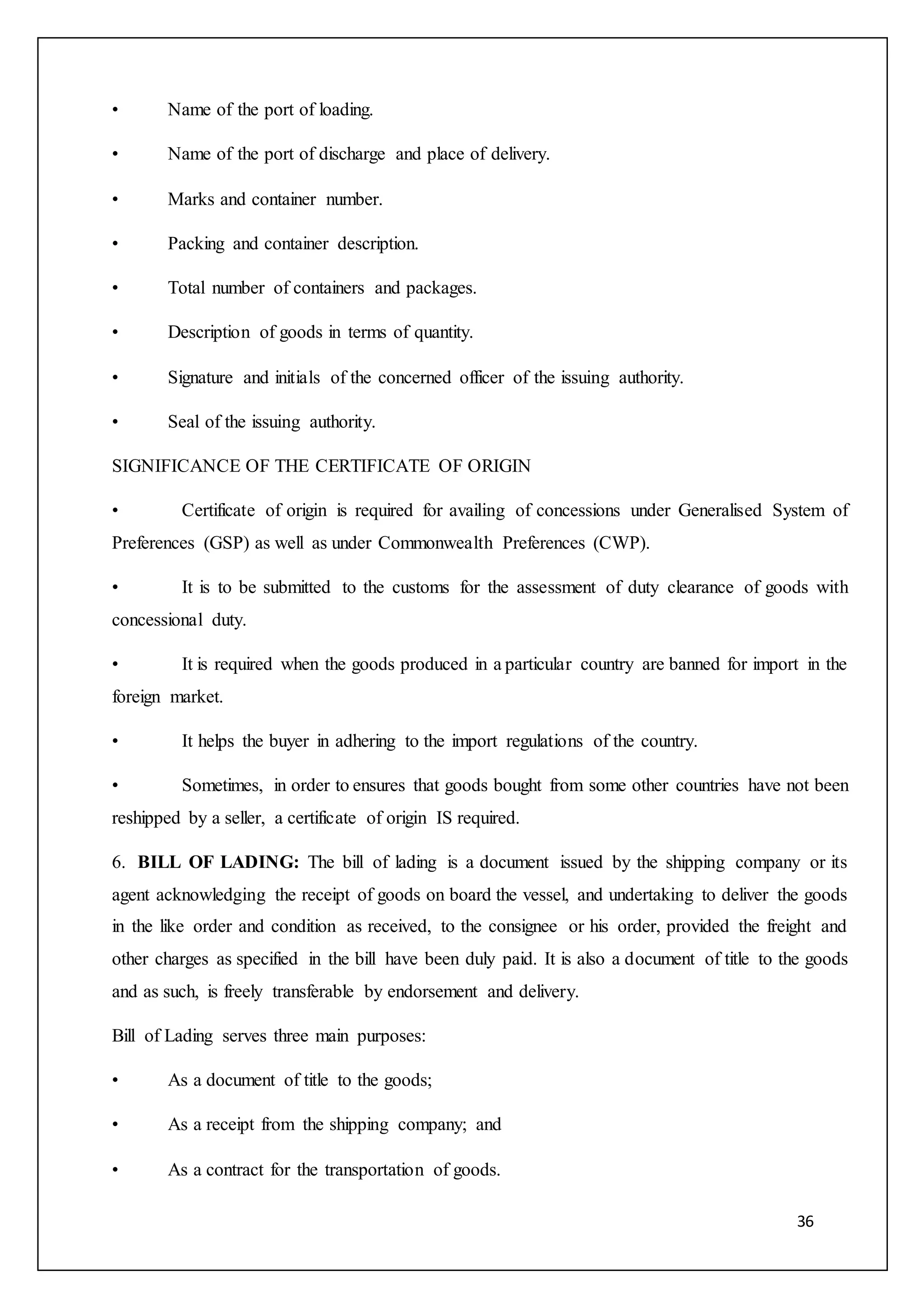 36
• Name of the port of loading.
• Name of the port of discharge and place of delivery.
• Marks and container number.
• Packing and container description.
• Total number of containers and packages.
• Description of goods in terms of quantity.
• Signature and initials of the concerned officer of the issuing authority.
• Seal of the issuing authority.
SIGNIFICANCE OF THE CERTIFICATE OF ORIGIN
• Certificate of origin is required for availing of concessions under Generalised System of
Preferences (GSP) as well as under Commonwealth Preferences (CWP).
• It is to be submitted to the customs for the assessment of duty clearance of goods with
concessional duty.
• It is required when the goods produced in a particular country are banned for import in the
foreign market.
• It helps the buyer in adhering to the import regulations of the country.
• Sometimes, in order to ensures that goods bought from some other countries have not been
reshipped by a seller, a certificate of origin IS required.
6. BILL OF LADING: The bill of lading is a document issued by the shipping company or its
agent acknowledging the receipt of goods on board the vessel, and undertaking to deliver the goods
in the like order and condition as received, to the consignee or his order, provided the freight and
other charges as specified in the bill have been duly paid. It is also a document of title to the goods
and as such, is freely transferable by endorsement and delivery.
Bill of Lading serves three main purposes:
• As a document of title to the goods;
• As a receipt from the shipping company; and
• As a contract for the transportation of goods.
 