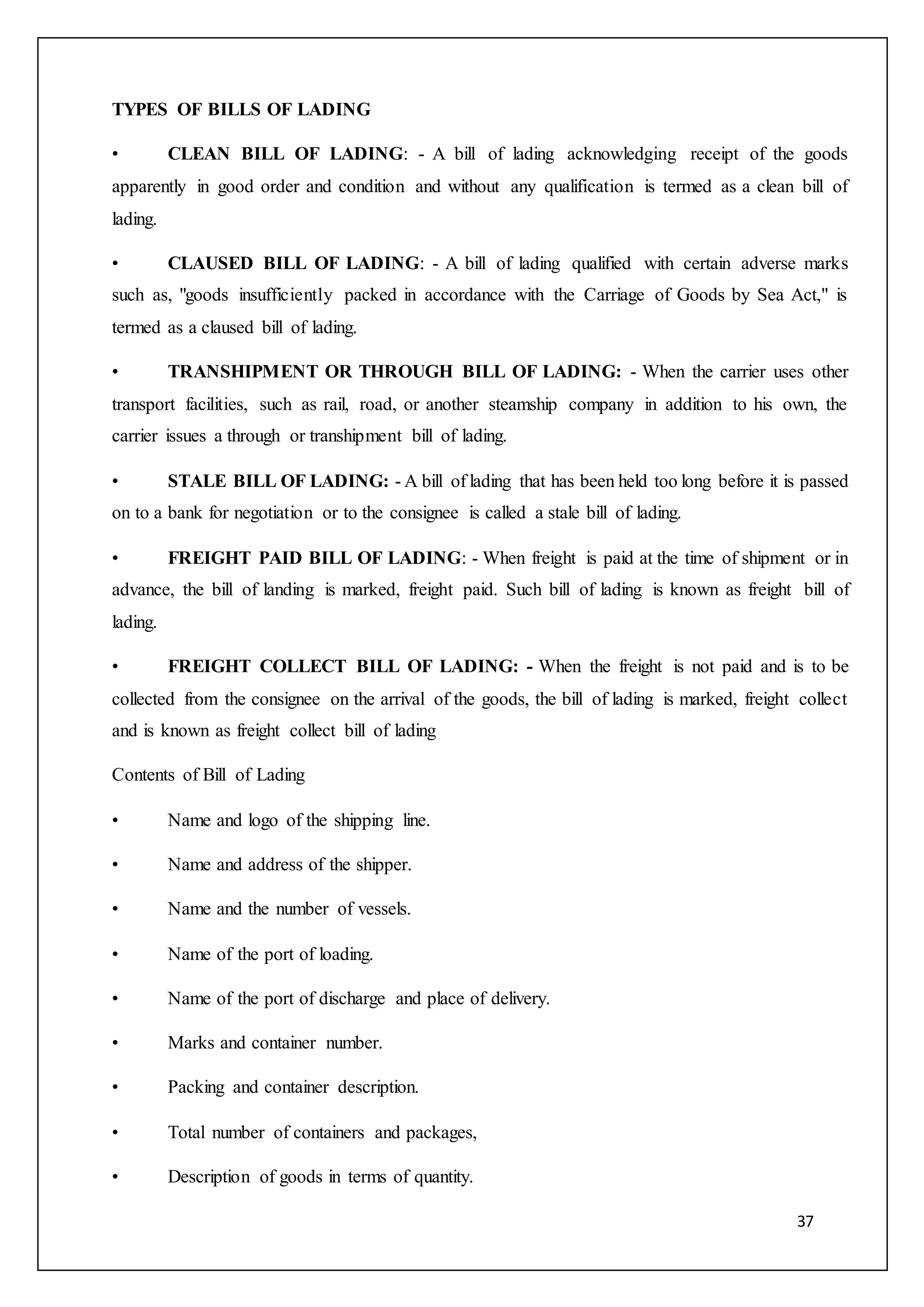 37
TYPES OF BILLS OF LADING
• CLEAN BILL OF LADING: - A bill of lading acknowledging receipt of the goods
apparently in good order and condition and without any qualification is termed as a clean bill of
lading.
• CLAUSED BILL OF LADING: - A bill of lading qualified with certain adverse marks
such as, "goods insufficiently packed in accordance with the Carriage of Goods by Sea Act," is
termed as a claused bill of lading.
• TRANSHIPMENT OR THROUGH BILL OF LADING: - When the carrier uses other
transport facilities, such as rail, road, or another steamship company in addition to his own, the
carrier issues a through or transhipment bill of lading.
• STALE BILL OF LADING: - A bill of lading that has been held too long before it is passed
on to a bank for negotiation or to the consignee is called a stale bill of lading.
• FREIGHT PAID BILL OF LADING: - When freight is paid at the time of shipment or in
advance, the bill of landing is marked, freight paid. Such bill of lading is known as freight bill of
lading.
• FREIGHT COLLECT BILL OF LADING: - When the freight is not paid and is to be
collected from the consignee on the arrival of the goods, the bill of lading is marked, freight collect
and is known as freight collect bill of lading
Contents of Bill of Lading
• Name and logo of the shipping line.
• Name and address of the shipper.
• Name and the number of vessels.
• Name of the port of loading.
• Name of the port of discharge and place of delivery.
• Marks and container number.
• Packing and container description.
• Total number of containers and packages,
• Description of goods in terms of quantity.
 