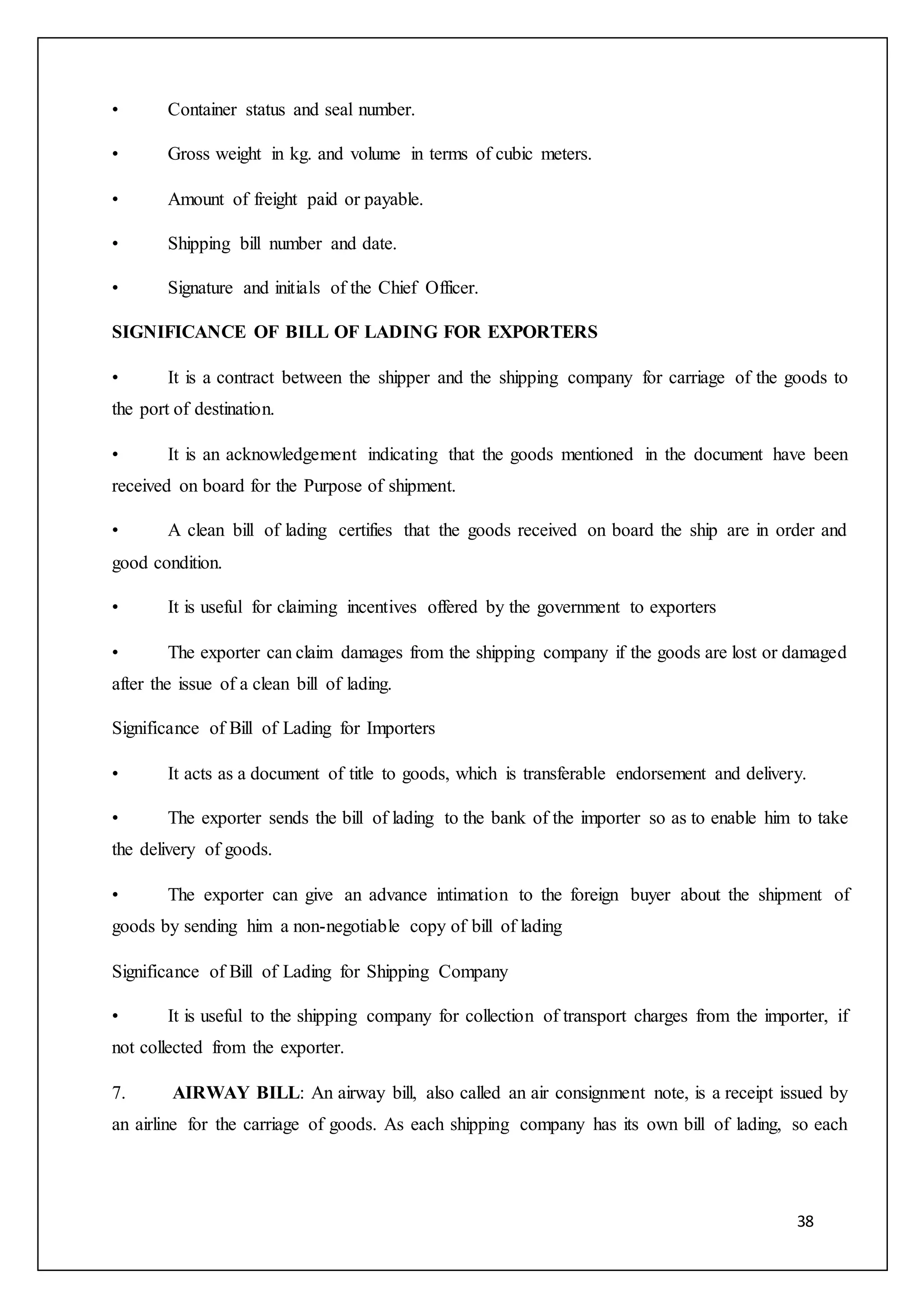 38
• Container status and seal number.
• Gross weight in kg. and volume in terms of cubic meters.
• Amount of freight paid or payable.
• Shipping bill number and date.
• Signature and initials of the Chief Officer.
SIGNIFICANCE OF BILL OF LADING FOR EXPORTERS
• It is a contract between the shipper and the shipping company for carriage of the goods to
the port of destination.
• It is an acknowledgement indicating that the goods mentioned in the document have been
received on board for the Purpose of shipment.
• A clean bill of lading certifies that the goods received on board the ship are in order and
good condition.
• It is useful for claiming incentives offered by the government to exporters
• The exporter can claim damages from the shipping company if the goods are lost or damaged
after the issue of a clean bill of lading.
Significance of Bill of Lading for Importers
• It acts as a document of title to goods, which is transferable endorsement and delivery.
• The exporter sends the bill of lading to the bank of the importer so as to enable him to take
the delivery of goods.
• The exporter can give an advance intimation to the foreign buyer about the shipment of
goods by sending him a non-negotiable copy of bill of lading
Significance of Bill of Lading for Shipping Company
• It is useful to the shipping company for collection of transport charges from the importer, if
not collected from the exporter.
7. AIRWAY BILL: An airway bill, also called an air consignment note, is a receipt issued by
an airline for the carriage of goods. As each shipping company has its own bill of lading, so each
 