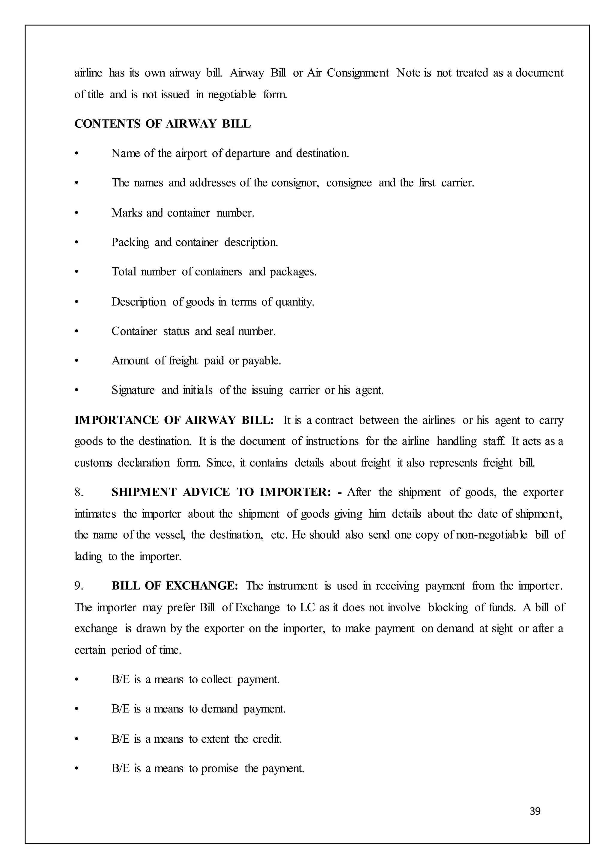 39
airline has its own airway bill. Airway Bill or Air Consignment Note is not treated as a document
of title and is not issued in negotiable form.
CONTENTS OF AIRWAY BILL
• Name of the airport of departure and destination.
• The names and addresses of the consignor, consignee and the first carrier.
• Marks and container number.
• Packing and container description.
• Total number of containers and packages.
• Description of goods in terms of quantity.
• Container status and seal number.
• Amount of freight paid or payable.
• Signature and initials of the issuing carrier or his agent.
IMPORTANCE OF AIRWAY BILL: It is a contract between the airlines or his agent to carry
goods to the destination. It is the document of instructions for the airline handling staff. It acts as a
customs declaration form. Since, it contains details about freight it also represents freight bill.
8. SHIPMENT ADVICE TO IMPORTER: - After the shipment of goods, the exporter
intimates the importer about the shipment of goods giving him details about the date of shipment,
the name of the vessel, the destination, etc. He should also send one copy of non-negotiable bill of
lading to the importer.
9. BILL OF EXCHANGE: The instrument is used in receiving payment from the importer.
The importer may prefer Bill of Exchange to LC as it does not involve blocking of funds. A bill of
exchange is drawn by the exporter on the importer, to make payment on demand at sight or after a
certain period of time.
• B/E is a means to collect payment.
• B/E is a means to demand payment.
• B/E is a means to extent the credit.
• B/E is a means to promise the payment.
 
