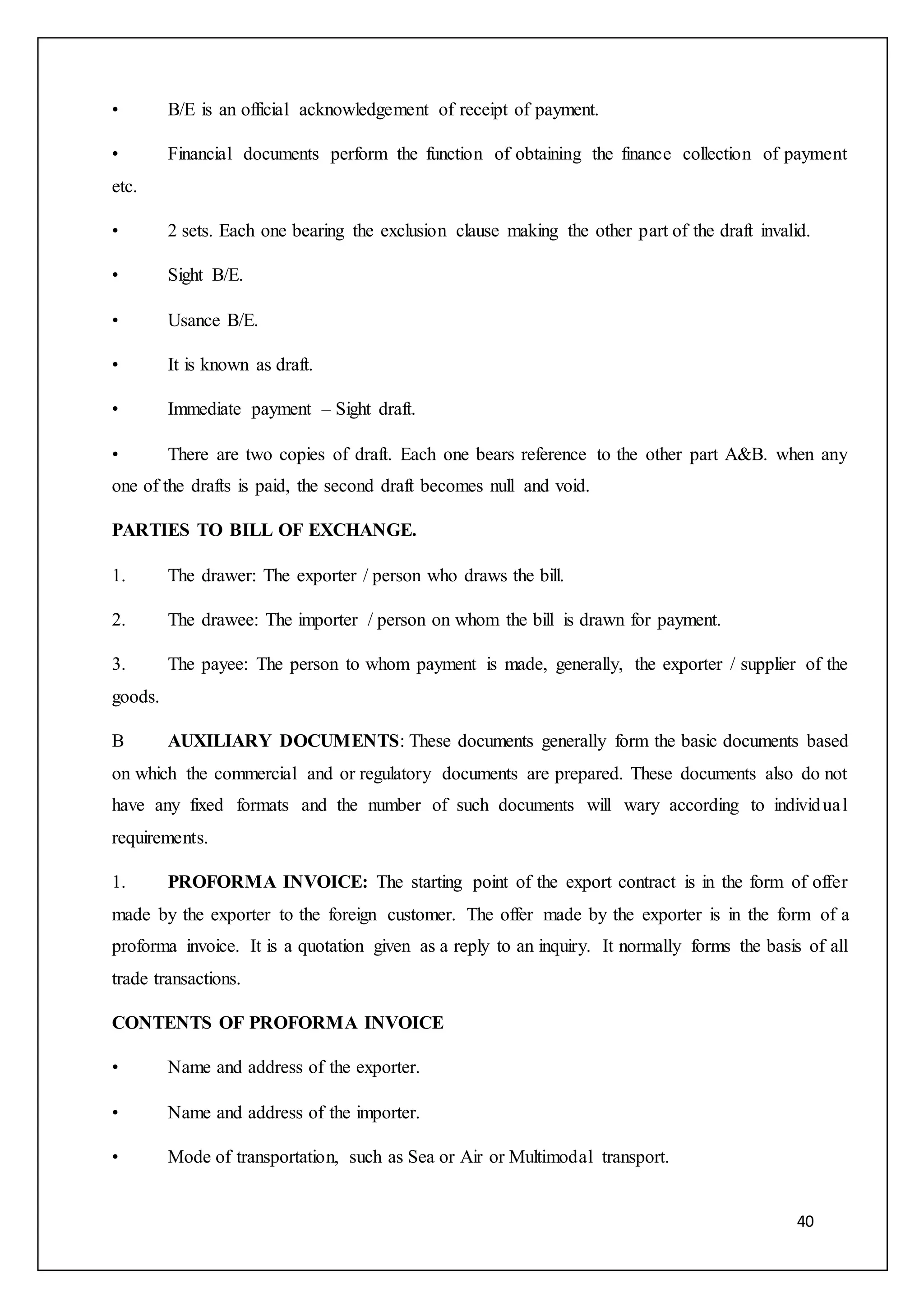 40
• B/E is an official acknowledgement of receipt of payment.
• Financial documents perform the function of obtaining the finance collection of payment
etc.
• 2 sets. Each one bearing the exclusion clause making the other part of the draft invalid.
• Sight B/E.
• Usance B/E.
• It is known as draft.
• Immediate payment – Sight draft.
• There are two copies of draft. Each one bears reference to the other part A&B. when any
one of the drafts is paid, the second draft becomes null and void.
PARTIES TO BILL OF EXCHANGE.
1. The drawer: The exporter / person who draws the bill.
2. The drawee: The importer / person on whom the bill is drawn for payment.
3. The payee: The person to whom payment is made, generally, the exporter / supplier of the
goods.
B AUXILIARY DOCUMENTS: These documents generally form the basic documents based
on which the commercial and or regulatory documents are prepared. These documents also do not
have any fixed formats and the number of such documents will wary according to individual
requirements.
1. PROFORMA INVOICE: The starting point of the export contract is in the form of offer
made by the exporter to the foreign customer. The offer made by the exporter is in the form of a
proforma invoice. It is a quotation given as a reply to an inquiry. It normally forms the basis of all
trade transactions.
CONTENTS OF PROFORMA INVOICE
• Name and address of the exporter.
• Name and address of the importer.
• Mode of transportation, such as Sea or Air or Multimodal transport.
 