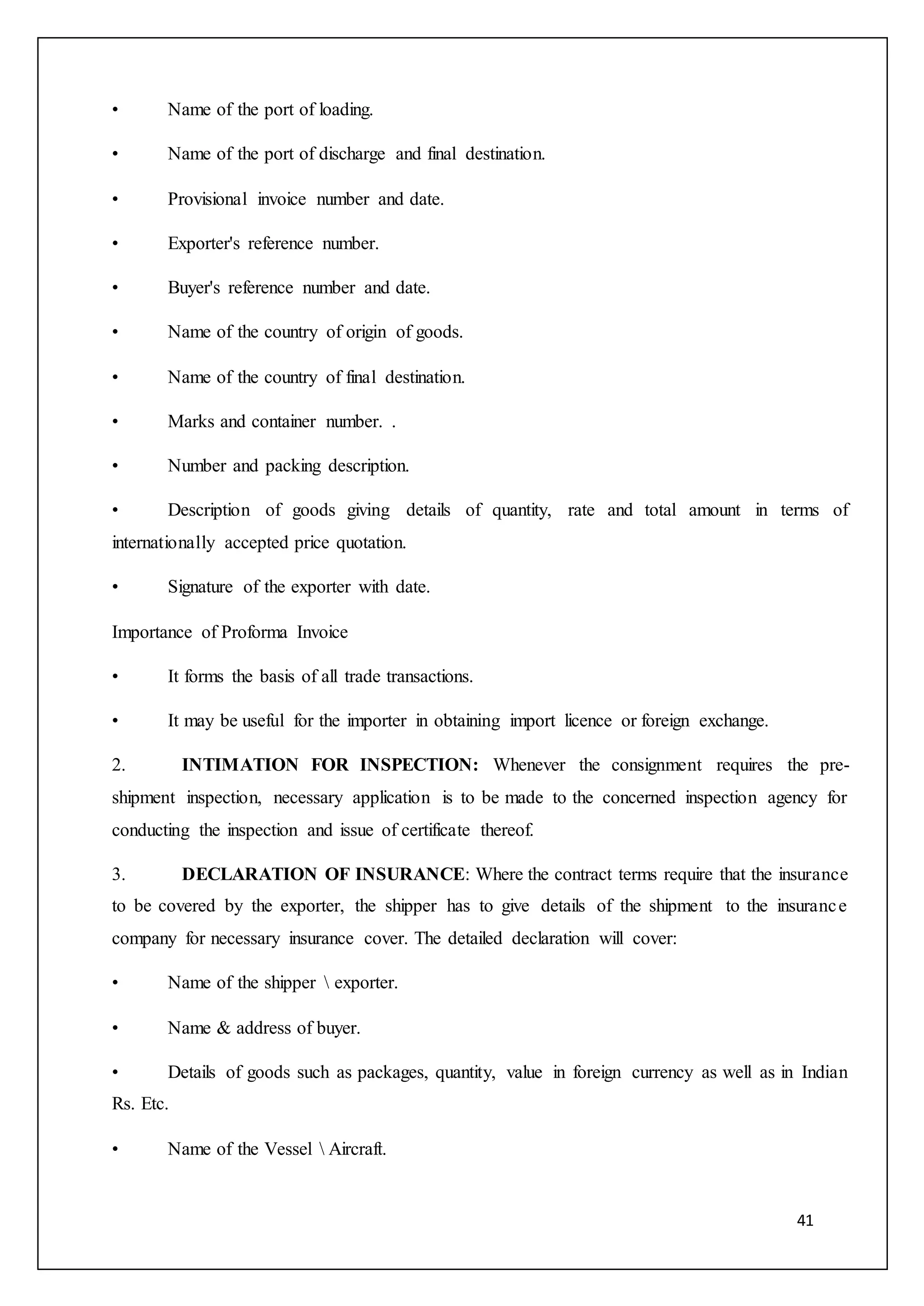 41
• Name of the port of loading.
• Name of the port of discharge and final destination.
• Provisional invoice number and date.
• Exporter's reference number.
• Buyer's reference number and date.
• Name of the country of origin of goods.
• Name of the country of final destination.
• Marks and container number. .
• Number and packing description.
• Description of goods giving details of quantity, rate and total amount in terms of
internationally accepted price quotation.
• Signature of the exporter with date.
Importance of Proforma Invoice
• It forms the basis of all trade transactions.
• It may be useful for the importer in obtaining import licence or foreign exchange.
2. INTIMATION FOR INSPECTION: Whenever the consignment requires the pre-
shipment inspection, necessary application is to be made to the concerned inspection agency for
conducting the inspection and issue of certificate thereof.
3. DECLARATION OF INSURANCE: Where the contract terms require that the insurance
to be covered by the exporter, the shipper has to give details of the shipment to the insurance
company for necessary insurance cover. The detailed declaration will cover:
• Name of the shipper  exporter.
• Name & address of buyer.
• Details of goods such as packages, quantity, value in foreign currency as well as in Indian
Rs. Etc.
• Name of the Vessel  Aircraft.
 