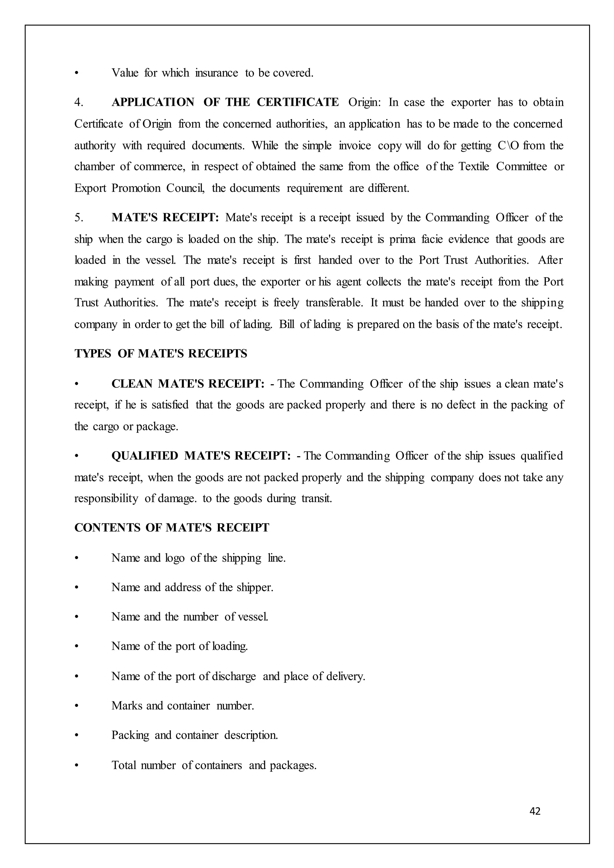 42
• Value for which insurance to be covered.
4. APPLICATION OF THE CERTIFICATE Origin: In case the exporter has to obtain
Certificate of Origin from the concerned authorities, an application has to be made to the concerned
authority with required documents. While the simple invoice copy will do for getting CO from the
chamber of commerce, in respect of obtained the same from the office of the Textile Committee or
Export Promotion Council, the documents requirement are different.
5. MATE'S RECEIPT: Mate's receipt is a receipt issued by the Commanding Officer of the
ship when the cargo is loaded on the ship. The mate's receipt is prima facie evidence that goods are
loaded in the vessel. The mate's receipt is first handed over to the Port Trust Authorities. After
making payment of all port dues, the exporter or his agent collects the mate's receipt from the Port
Trust Authorities. The mate's receipt is freely transferable. It must be handed over to the shipping
company in order to get the bill of lading. Bill of lading is prepared on the basis of the mate's receipt.
TYPES OF MATE'S RECEIPTS
• CLEAN MATE'S RECEIPT: - The Commanding Officer of the ship issues a clean mate's
receipt, if he is satisfied that the goods are packed properly and there is no defect in the packing of
the cargo or package.
• QUALIFIED MATE'S RECEIPT: - The Commanding Officer of the ship issues qualified
mate's receipt, when the goods are not packed properly and the shipping company does not take any
responsibility of damage. to the goods during transit.
CONTENTS OF MATE'S RECEIPT
• Name and logo of the shipping line.
• Name and address of the shipper.
• Name and the number of vessel.
• Name of the port of loading.
• Name of the port of discharge and place of delivery.
• Marks and container number.
• Packing and container description.
• Total number of containers and packages.
 