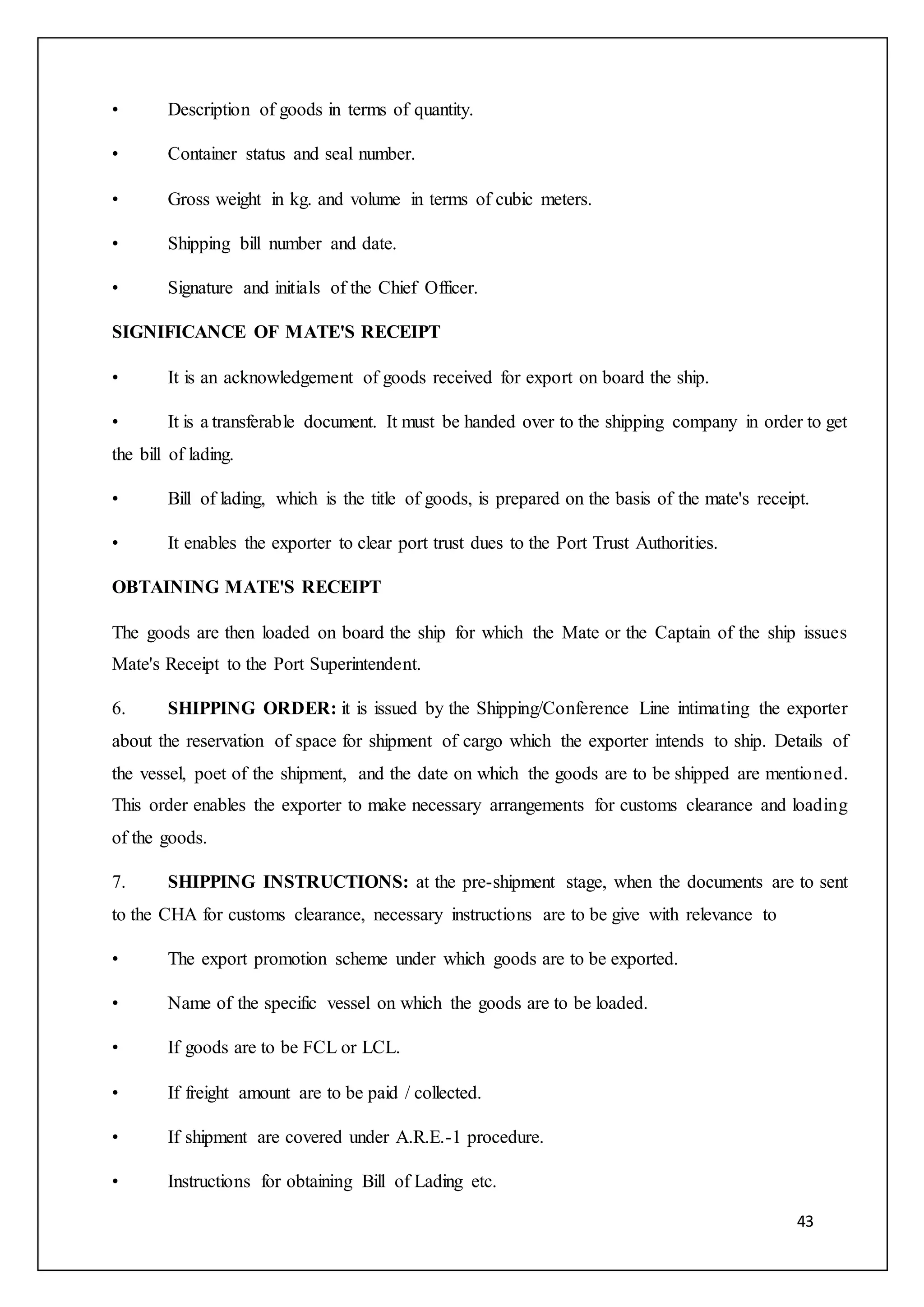 43
• Description of goods in terms of quantity.
• Container status and seal number.
• Gross weight in kg. and volume in terms of cubic meters.
• Shipping bill number and date.
• Signature and initials of the Chief Officer.
SIGNIFICANCE OF MATE'S RECEIPT
• It is an acknowledgement of goods received for export on board the ship.
• It is a transferable document. It must be handed over to the shipping company in order to get
the bill of lading.
• Bill of lading, which is the title of goods, is prepared on the basis of the mate's receipt.
• It enables the exporter to clear port trust dues to the Port Trust Authorities.
OBTAINING MATE'S RECEIPT
The goods are then loaded on board the ship for which the Mate or the Captain of the ship issues
Mate's Receipt to the Port Superintendent.
6. SHIPPING ORDER: it is issued by the Shipping/Conference Line intimating the exporter
about the reservation of space for shipment of cargo which the exporter intends to ship. Details of
the vessel, poet of the shipment, and the date on which the goods are to be shipped are mentioned.
This order enables the exporter to make necessary arrangements for customs clearance and loading
of the goods.
7. SHIPPING INSTRUCTIONS: at the pre-shipment stage, when the documents are to sent
to the CHA for customs clearance, necessary instructions are to be give with relevance to
• The export promotion scheme under which goods are to be exported.
• Name of the specific vessel on which the goods are to be loaded.
• If goods are to be FCL or LCL.
• If freight amount are to be paid / collected.
• If shipment are covered under A.R.E.-1 procedure.
• Instructions for obtaining Bill of Lading etc.
 