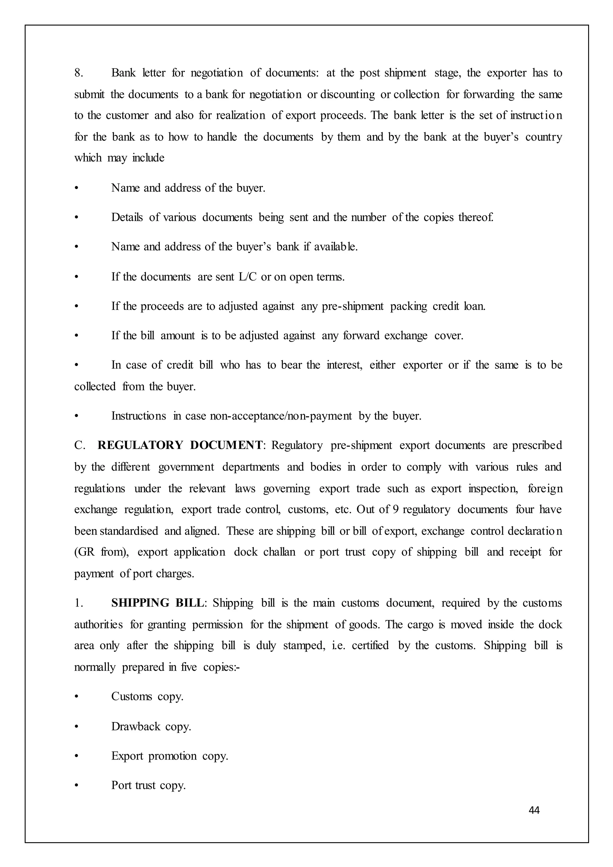 44
8. Bank letter for negotiation of documents: at the post shipment stage, the exporter has to
submit the documents to a bank for negotiation or discounting or collection for forwarding the same
to the customer and also for realization of export proceeds. The bank letter is the set of instruction
for the bank as to how to handle the documents by them and by the bank at the buyer’s country
which may include
• Name and address of the buyer.
• Details of various documents being sent and the number of the copies thereof.
• Name and address of the buyer’s bank if available.
• If the documents are sent L/C or on open terms.
• If the proceeds are to adjusted against any pre-shipment packing credit loan.
• If the bill amount is to be adjusted against any forward exchange cover.
• In case of credit bill who has to bear the interest, either exporter or if the same is to be
collected from the buyer.
• Instructions in case non-acceptance/non-payment by the buyer.
C. REGULATORY DOCUMENT: Regulatory pre-shipment export documents are prescribed
by the different government departments and bodies in order to comply with various rules and
regulations under the relevant laws governing export trade such as export inspection, foreign
exchange regulation, export trade control, customs, etc. Out of 9 regulatory documents four have
been standardised and aligned. These are shipping bill or bill of export, exchange control declaration
(GR from), export application dock challan or port trust copy of shipping bill and receipt for
payment of port charges.
1. SHIPPING BILL: Shipping bill is the main customs document, required by the customs
authorities for granting permission for the shipment of goods. The cargo is moved inside the dock
area only after the shipping bill is duly stamped, i.e. certified by the customs. Shipping bill is
normally prepared in five copies:-
• Customs copy.
• Drawback copy.
• Export promotion copy.
• Port trust copy.
 